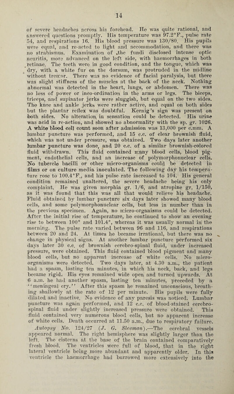 of severe headaches across hi3 forehead. He was quite rational, and answered questions promptly. His temperature was 97.2°F., pulse rate 54, and respirations 16. His blood pressure was 130/80. His pupils were equal, and re-acted to light and accommodation, and there was no strabismus. Examination of .the fundi disclosed intense optic neuritis, more advanced on the left side, with haemorrhages in both retinae. The teeth were in good condition, and the tongue, which was dry, with a white fur on the dorsum, was protruded in the midline without tremor. There was no evidence of facial paralysis, but there was slight stiffness of the muscles at the back of the neck. Nothing abnormal was detected in the heart, lungs, or abdomen. There was no loss of power or inco-ordination in the arms or legs. The biceps, triceps, and supinator jerks were sluggish, but equal on the two sides. The knee and ankle jerks were rather active, and equal on both sides but the plantar reflex was doubtful. Kernig’s sign wras present on both sides. No alteration, in sensation could be detected. His urine was acid in re-action, and showed no abnormality with the sp. gr. 1026. A white blood cell count soon after .admission was 13,000 per c.mm. A lumbar puncture was performed, and 15 c.c. of clear brownish fluid, which was not under pressure, was obtained. Two days later another lumbar puncture was done, and 20 c.c. of a similar brownish-colored fluid withdrawn. This fluid contained many blood cells, blood pig¬ ment, endothelial cells, and an increase of polymorphonuclear cells. No tubercle bacilli or other micro-organisms could be detected in dims or on culture media inoculated. The following day his tempera¬ ture rose to 100.4°F., and his pulse rate increased to 104. His general condition remained unaltered, the severe headache being his only complaint. He was given morphia gr. 1/6, and atropine gr. 1/150, as it was found that this was all that would relieve his headache. Fluid obtained by lumbar puncture six days later showed many blood cells, and some polymorphonuclear cells, but. less in number than in the previous specimen. Again, no micro-organisms could be detected. After the initial rise of temperature, he continued to show an evening- rise to between 100° and 101.4°, whereas it was usually normal in! the morning. The pulse rate varied between 96 and 116, and respirations between 20 and 24. At times he became irrational, but there was no , change in physical signs. At another lumbar puncture performed six days later 30 c.c. of brownish cerebro-spinal fluid, under increased pressure, were obtained. This fluid contained blood pigment and many blood cells, but no apparent increase of white cells. No micro¬ organisms were detected. Two days later, at 4.30 a.m., the patient had a spasm, lasting ten minutes, in which his neck, back, and legs became rigid. His eyes remained wide open and turned upwards. At 6 a.m. he had another spasm, lasting ten minutes, preceded by a “meningeal cry.” After this spasm he remained unconscious, breath¬ ing shallowly at the rate of 12 per minute. His pupils were fully dilated and inactive. No evidence of any paresis was noticed. Lumbar puncture was again performed, and 12 c.c. of blood-stained cerebro¬ spinal fluid under slightly increased pressure were obtained. This fluid contained very numerous blood cells, but no apparent increase of white cells. Heath occurred at 11.50 a.m., due to respiratory failure. Autopsy N)0\ 124/27 (J. G. Sleeman).—The cerebral vessels appeared normal. The right hemisphere was slightly larger than the left. The cisterns at the base of the brain contained comparatively fresh blood. The ventricles were full of blood, that in the right lateral ventricle being more abundant and apparently older. In this ventricle the haemorrhage had burrowed more extensively into the
