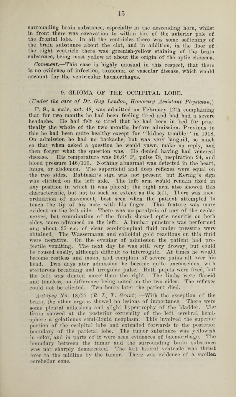 surrounding brain substance, especially! in the descending horn, whilst in front there was excavation to within 4in. of the anterior pole of the frontal lobe. In all the ventricles there was some softening of the brain substance about the clot, and in addition, in the floor of the right ventricle there, wars greenish-yellow staining of the brain substance, being most yellow at about the origin of the optic chiasma. Comment.—This case is highly unusual in this respect, that there is no evidence of infection, toxaemia, or vascular disease, which would account for the ventricular haemorrhages. 9. GLIOMA OF THE OCCIPITAL LOBE. (Under the care of Dr. Guy Lendonf Honorary Assistant Physician.) F. S., a male, aet. 48, was admitted on February 12th complaining that for two months he had been feeling tired and had had a severe headache. He had felt so tired that he had been in bed for prac¬ tically the whole of the two months before admission. Previous to this he had been quite healthy except for “kidney trouble” in 1918. On admission he had no backache, but was very languid, so much so that when asked a question he would yawn, make no reply, and then forget what the question was. He denied having had venereal disease. His temperature was 96.6° F., pillse 78, respiration 24, and blood pressure 146/110. Nothing abnormal wras detected in the heart, lungs, or abdomen. The superficial and deep reflexes wrere equal on the two sides. Babinski’s sign wras not present, but Ivernig’s sign was elicited on the left side. The left arm would remain fixed in any position in which it was placed; the right arm also1 showed this characteristic, but not to such an extent as the left. There was inco¬ ordination of movement, best seen when the patient attempted to touch the tip of his nose with his finger. This feature was more evident on the left side. There wTas no paralysis of any of the ocular nerves, but examination of the fundi showed optic neuritis on both sides, more advanced on the left. A lumbar puncture was performed and about 25 c.c. of clear cerebrospinal fluid under pressure were obtained. The Wassermann and colloidal gold reactions on this fluid were negative. On the evening of admission the patient had pro¬ jectile vomiting. The next day he was still very drowsy, but could lie roused easily, although difficult to interrogate. At times he would become restless and moan, and complain of severe pains all over his head. Tvro days ater admission he became quite unconscious, with stertorous breathing and irregular pulse. Both pupils were fixed, but the left was dilated more' than the right. The limbs were flaccid and toneless, no difference being noted on the two sides. The reflexes could not be elicited. Two hours later the patient died. Autopsy No. 18/27 (B. L. T. Grant).—With the exception of the brain, the other organs showed no lesions of importance. There were some pleural adhesions and slight hypertrophy of the bladder. The brain showed at the posterior extremity of the left cerebral hemi¬ sphere a gelatinous semi-liquid neoplasm. This involved the superior portion of the occipital lobe and extended forwards to the posterior Boundary of the parietal lobe. The tumor substance, was yellowish in color, and in parts of it were seen evidences of haemorrhage. The boundary between the tumor and the surrounding brain substance was not sharply demarcated. The left lateral ventricle was thrust over to the midline by the tumor. There was evidence of a swollen cerebellar cone.