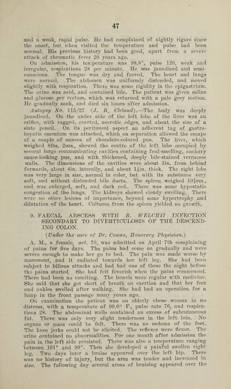 and a weak, rapid pulse. He had complained of nightly rigors since the onset, but when visited the temperature and pulse had been normal. His previous history had been good, apart from a severe attack of rheumatic fever 20 years ago. On admission, his temperature was 98.8°, pulse 120, weak and irregular, respirations 28 per minute. He wlas jaundiced and semi¬ conscious. The tongue was dry and furred. The heart and lungs were normal. The abdomen was uniformly distended, and moved slightly with respiration. There was some rigidity in the epigastrium. The urine was acid, and contained bile. The patient was given saline and glucose per rectum, which was returned with a pale grey motion. He gradually sank, and died six hours after admission. Autopsy No. 115/27 (J. B. Cleland).—The body was deeply jaundiced. On the under side of the left lobe of the liver was an orifice, with ragged, everted, necrotic edges, and about the size of a slate pencil. On its peritoneal aspect an adherent tag of gastro- hepatic omentum was attached, which on separation allowed the escape of a couple .of ounces of chocolate-colored pus. The liver, which weighed 81bs. 2ozs., showed the centre of the left lobe occupied by several large communicating cavities containing foul-smelling, anchovy sauce-looking pus, and with thickened, deeply bile-stained verrucose walls. The dimensions of the cavities were about 3in. from behind forwards, about 4in. laterally, and about l^in. thick. The right lobe was very large in size, normal in color, but with its substance very soft, and without distended bile ducts. The spleen weighed lOfozs., and was enlarged, soft, and dark red. There was some hypostatic congestion of the lungs. The kidneys showed cloudy swelling. There were no other lesions of importance, beyond some hypertrophy and dilatation of the heart. Cultures from the spleen yielded no growth. 9. FAECAL ABSCESS WITH B. WELCRII INFECTION SECONDARY TO DIYERTICULOSIS OF THE DESCEND¬ ING COLON. (Under the care of Dr. Cowan, Honorary Physician.) A. M., a female, aet. 70, was admitted on April 7th complaining of pains for five days. The pains had come on gradually and were severe enough to make her go to bed. The pain was made worse by movement, and it radiated towards her left leg. She had been subject to bilious attacks and had had one of these the night before the pains started. She had felt feverish when the pains commenced. There had been no vomiting. The bowels were regular with medicine. She said that she got short of breath on exertion and that her feet and ankles swelled after walking. She had had an operation for a lump in the front passage many years ago. On examination the patient was an elderly obese woman in no distress, with a temperature of 99.6° F., pulse rate 76, and respira¬ tions 28. The abdominal walls contained an excess of subcutaneous fat. There was only very slight tenderness in the left loin. No organs or mass could be felt. There was no oedema of the feet. The knee jerks could not be elicited. The reflexes were flexor. The urine contained no abnormalities. For one month after admission the pain in the left side persisted. There wTas also a temperature ranging between 101° and 99°. Then she developed a painful swollen right leg. Two days later a bruise appeared over the left hip. There was no history of injury, but the area was tender and increased in size. The following day several areas of bruising appeared over the