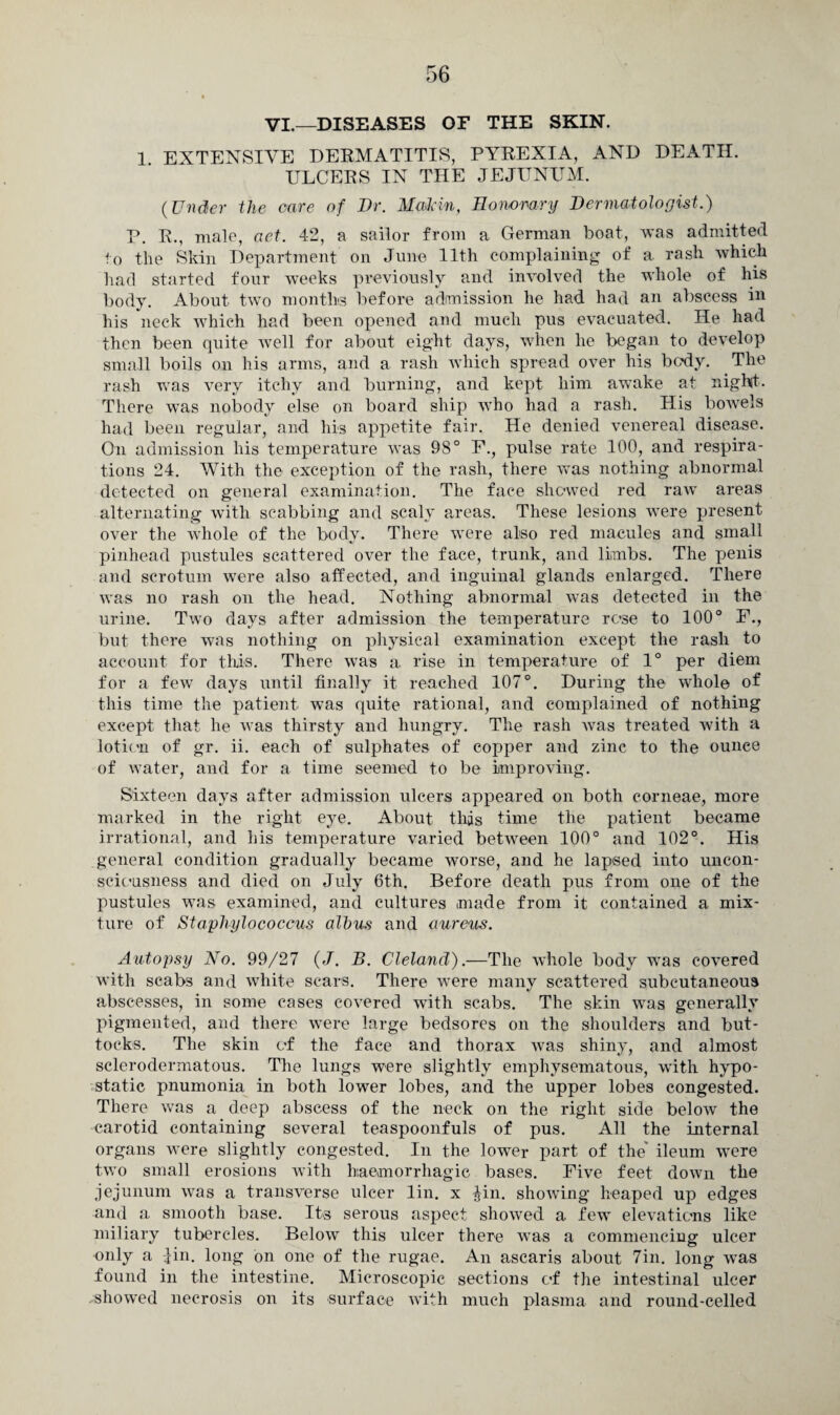 VI.—DISEASES OP THE SKIN. 1. EXTENSIVE DERMATITIS, PYREXIA, AND DEATH. ULCERS IN THE JEJUNUM. (Under the care of Dr. Maikin, Honorary Dermatologist.) P. R., male, aet. 42, a sailor from a German boat, was admitted to the Skin Department on June 11th complaining of a rash which had started four weeks previously and involved the whole of his body. About twTo months before admission he had had an abscess iu his neck which had been opened and much pus evacuated. He had then been quite well for about eight days, when he began to develop small boils on his arms, and a rash which spread over his body. The rash was very itchy and burning, and kept him awake at nightt. There was nobody else on board ship who had a rash. His bowels had been regular, and his appetite fair. He denied venereal disease. On admission his temperature was 98° F., pulse rate 100, and respira¬ tions 24. With the exception of the rash, there was nothing abnormal detected on general examination. The face shewed red rawT areas alternating with scabbing and scaly areas. These lesions were present over the whole of the body. There were also red macules and small pinhead pustules scattered over the face, trunk, and limbs. The penis and scrotum were also affected, and inguinal glands enlarged. There was no rash on the head. Nothing abnormal was detected in the urine. Two days after admission the temperature rose to 100° F., but there was nothing on physical examination except the rash to account for this. There was a rise in temperature of 1° per diem for a few days until finally it reached 107°. During the wdiole of this time the patient was quite rational, and complained of nothing except that he was thirsty and hungry. The rash was treated with a lotion of gr. ii. each of sulphates of copper and zinc to the ounce of water, and for a time seemed to be improving. Sixteen days after admission ulcers appeared on both corneae, more marked in the right eye. About this time the patient became irrational, and his temperature varied between 100° and 102°. His general condition gradually became worse, and he lapsed into uncon¬ sciousness and died on July 6th. Before death pus from one of the pustules was examined, and cultures made from it contained a mix¬ ture of Staphylococcus albus and aureus. Autopsy No. 99/27 (J. B. Cleland).—The whole body was covered with scabs and white scars. There were many scattered subcutaneous abscesses, in some cases covered with scabs. The skin was generally pigmented, and there were large bedsores on the shoulders and but¬ tocks. The skin of the face and thorax was shiny, and almost sclerodermatous. The lungs were slightly emphysematous, with hypo¬ static pnumonia in both lower lobes, and the upper lobes congested. There was a deep abscess of the neck on the right side below the carotid containing several teaspoonfuls of pus. All the internal organs were slightly congested. In the lower part of the' ileum were two small erosions with haemorrhagic bases. Five feet down the jejunum was a transverse ulcer lin. x $in. showing heaped up edges and a smooth base. Its serous aspect showed a few elevations like miliary tubercles. Below this ulcer there was a commencing ulcer only a lin. long on one of the rugae. An ascaris about 7in. long wras found in the intestine. Microscopic sections of the intestinal ulcer -showed necrosis on its surface with much plasma and round-celled