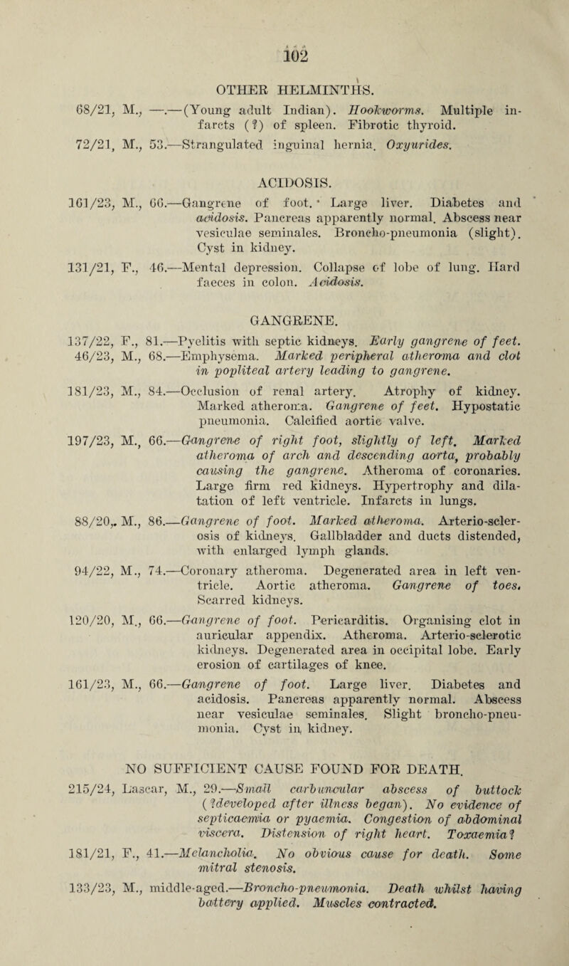102 OTHER HELMINTHS. 68/21, M., —.— (Young adult Indian). Hookworms. Multiple in¬ farcts (?) of spleen. Fibrotic thyroid. 72/21, M., 53.—Strangulated inguinal hernia. Oxyurides. ACIDOSIS. 1G1/23, M., 66.—Gangrene of foot.* Large liver. Diabetes and acidosis. Pancreas apparently normal. Abscess near vesiculae seminales. Broncho-pneumonia (slight). Cyst in kidney. 131/21, F., 46.—Mental depression. Collapse of lobe of lung. Hard faeces in colon. Acidosis. GANGRENE. 137/22, F., 81.—Pyelitis with septic kidneys. Early gangrene of feet. 46/23, M., 68.—Emphysema. Marked peripheral atheroma and clot in popliteal artery leading to gangrene. 181/23, M., 84.—Occlusion of renal artery. Atrophy of kidney. Marked atheroma. Gangrene of feet. Hypostatic pneumonia. Calcified aortic valve. 197/23, M., 66.—Gangrene of right foot, slightly of left. Marked atheroma of arch and descending aorta, probably causing the gangrene. Atheroma of coronaries. Large firm red kidneys. Hypertrophy and dila¬ tation of left ventricle. Infarcts in lungs. 88/20,. M., 86.—Gangrene of foot. Marked atheroma. Arterio-scler¬ osis of kidneys. Gallbladder and ducts distended, with enlarged lymph glands. 94/22, M., 74.—Coronary atheroma. Degenerated area in left ven¬ tricle. Aortic atheroma. Gangrene of toes, Scarred kidneys. 120/20, M., 66.—Gangrene of foot. Pericarditis. Organising clot in auricular appendix. Atheroma. Arterio-sclerotic kidneys. Degenerated area in occipital lobe. Early erosion of cartilages of knee. 161/23, M., 66.—Gangrene of foot. Large liver. Diabetes and acidosis. Pancreas apparently normal. Abscess near vesiculae seminales. Slight broncho-pneu¬ monia. Cyst in, kidney. NO SUFFICIENT CAUSE FOUND FOR DEATH. 215/24, Lascar, M., 29.-—Small carbuncular abscess of buttock (?developed after illness began). No evidence of septicaemia or pyaemia. Congestion of abdominal viscera. Distension of right heart. Toxaemia ? 181/21, F., 41.—Melancholia. No obvious cause for death. Some mitral stenosis. 133/23, M., middle-aged.—Broncho-pneumonia. Death whilst having battery applied. Muscles contracted.