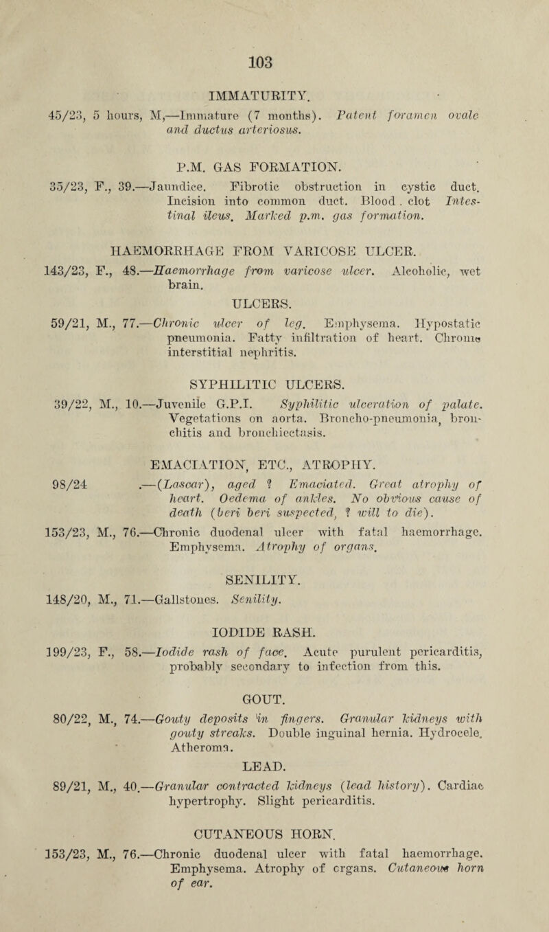 IMMATURITY. 45/23, 5 hours, M,—Immature (7 months). Patent foramen ovale and ductus arteriosus. P.M. GAS FORMATION. 35/23, F., 39.—Jaundice. Fibrotic obstruction in cystic duct. Incision into common duct. Blood. clot Intes¬ tinal ileus. Marked p.m. gas formation. HAEMORRHAGE FROM VARICOSE ULCER. 143/23, F., 48.—Haemorrhage from varicose ulcer. Alcoholic, wet brain. ULCERS. 59/21, M., 77.—Chronic ulcer of leg. Emphysema. Hypostatic pneumonia. Fatty infiltration of heart. Chrome interstitial nephritis. SYPHILITIC ULCERS. 39/22, M., 10.—Juvenile G.P.I. Syphilitic ulceration of palate. Vegetations on aorta. Broncho-pneumonia, bron¬ chitis and bronchiectasis. EMACIATION, ETC., ATROPHY. 98/24 .— (Lascar), aged ? Emaciated. Groat atrophy of heart. Oedema of ankles. No obvious cause of death (beri beri suspected, ? will to die). 153/23, M., 76.—Chronic duodenal ulcer with fatal haemorrhage. Emphysema. Atrophy of organs. SENILITY. 148/20, M., 71.—Gallstones. Senility. IODIDE RASH. 199/23, F., 58.—Iodide rash of face. Acute purulent pericarditis, probably secondary to infection from this. GOUT. 80/22, M., 74.—Gouty deposits in fingers. Granular kidneys with gouty streaks. Double inguinal hernia. Hydrocele. Atheroma. LEAD. 89/21, M., 40.—Granular contracted kidneys (lead history). Cardiac hypertrophy. Slight pericarditis. CUTANEOUS HORN. 153/23, M., 76.—Chronic duodenal ulcer with fatal haemorrhage. Emphysema. Atrophy of organs. Cutaneous horn of ear.