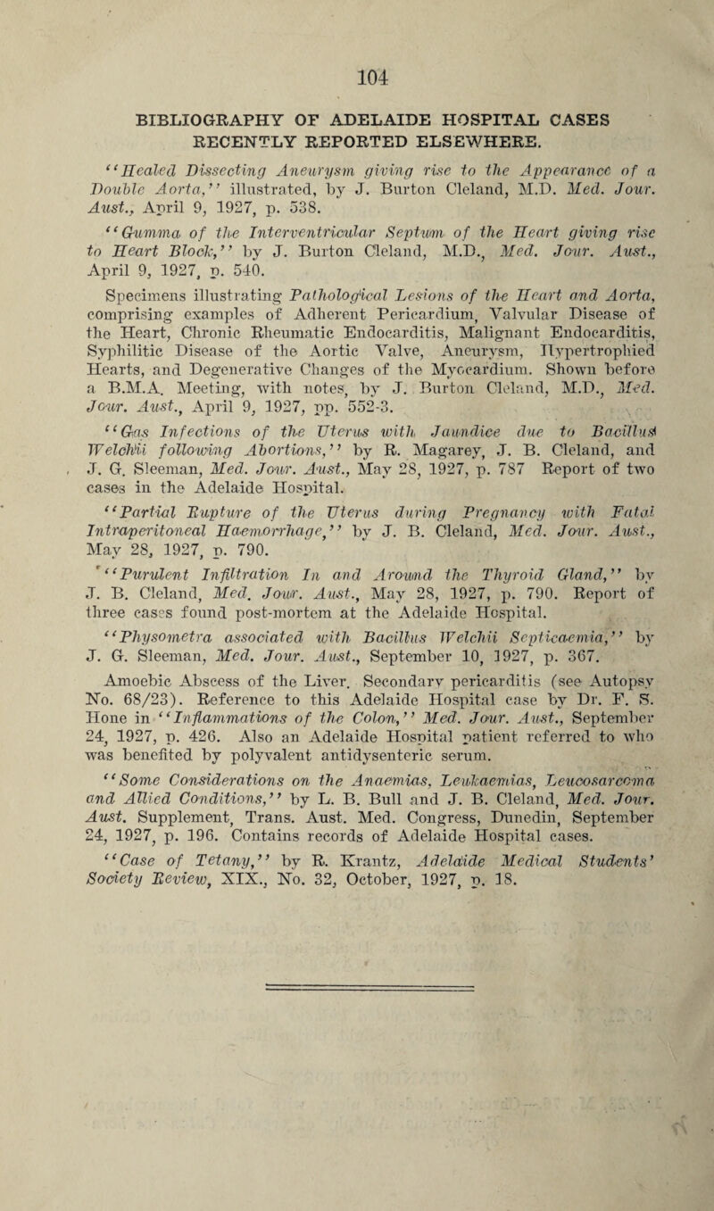 BIBLIOGRAPHY OF ADELAIDE HOSPITAL CASES RECENTLY REPORTED ELSEWHERE. “Healed Dissecting Aneurysm giving rise to the Appearance of a Double Aorta,’’ illustrated, by J. Burton Cleland, M.D. Med. Jour. Aust., April 9, 1927, p. 538. “Gumma of the Interventricular Septum of the Heart giving rise to Heart Block,” by J. Burton Cleland, M.D., Med. Jour. Aust., April 9, 1927, p. 540. Specimens illustrating Pathological Lesions of the Heart and Aorta, comprising examples of Adherent Pericardium, Valvular Disease of the Heart, Chronic Rheumatic Endocarditis, Malignant Endocarditis, Syphilitic Disease of the Aortic Valve, Aneurysm, Hypertrophied Hearts, and Degenerative Changes of the Myocardium. Shown before a B.M.A. Meeting, with notes, by J. Burton Cleland, M.D., Med. Jour. Aust.f April 9, 1927, pp. 552-3. “Gas Infections of the Uterus with Jaundice due to Bacillusi TVelohii following Abortions,” by R. Magarey, J. B. Cleland, and J. G. Sleeman, Med. Jour. Aust., May 28, 1927, p. 787 Report of two cases in the Adelaide Hospital. “Partial Pupture of the Uterus during Pregnancy with Fatal Intraperitoneal Haemorrhage ” by J. B. Cleland, Med. Jour. Aust., Mav 28, 1927, d. 790. '“Purulent Infiltration In and Around the Thyroid Gland,” by J. B. Cleland, Med. Jour. Aust., May 28, 1927, p. 790. Report of three cases found post-mortem at the Adelaide Hospital. “Physometra associated with Bacillus Welchii Septicaemia,” by J. G. Sleeman, Med. Jour. Aust., September 10, 1927, p. 367. Amoebic Abscess of the Liver. Secondary pericarditis (see Autopsy No. 68/23). Reference to this Adelaide Hospital case by Dr. F. S. Hone in “Inflammations of the Colon,” Med. Jour. Aust., September 24, 1927, p. 426. Also an Adelaide Hospital patient referred to who was benefited by polyvalent antidysenteric serum. “Some Considerations on the Anaemias, Leucaemias, Leucosarcoma and Allied Conditions,” by L. B. Bull and J. B. Cleland, Med. Jour. Aust. Supplement, Trans. Aust. Med. Congress, Dunedin, September 24, 1927, p. 196. Contains records of Adelaide Hospital cases. “Case of Tetany,” by R. Krantz, Adelaide Medical Students’ Society Peview, XIX., No. 32, October, 1927, p. 18.