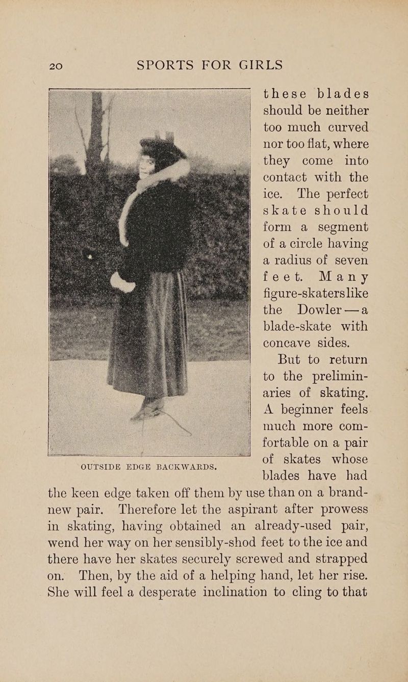 these blades should be neither too much curved nor too flat, where they come into contact with the ice. The perfect skate should form a segment of a circle having a radius of seven fig estes aviea sey, figure-skaterslike the Dowler—a blade-skate with concave sides. But to return to the prelimin- aries of skating. A beginner feels. much more com- fortable on a pair of skates whose blades have had the keen edge taken off them by use than on a brand- new pair. Therefore let the aspirant after prowess in skating, having obtained an already-used pair, wend her way on her sensibly-shod feet to the ice and there have her skates securely screwed and strapped on. Then, by the aid of a helping hand, let her rise. She will feel a desperate inclination to cling to that OUTSIDE EDGE BACKWARDS.