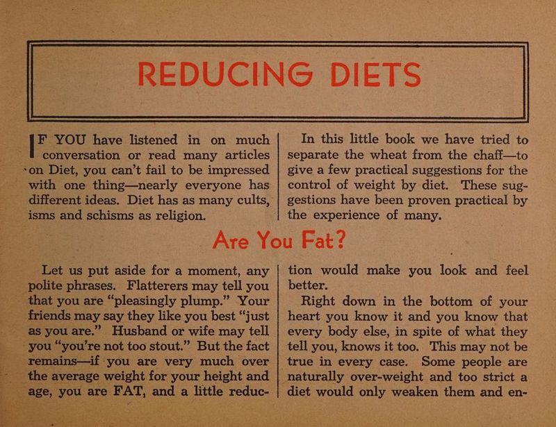 F YOU have listened in on much conversation or read many articles son Diet, you can’t fail to be impressed with one thing—nearly everyone has In this little book we have tried to separate the wheat from the chaff—to give a few practical suggestions for the control of weight by diet. These sug- gestions have been proven practical by the experience of many. Let us put aside for a moment, any friends may say they like you best “just the average weight for your height and ee you are JENS pe a sete reduc- tion would make you look and feel better. Right down in the bottom of your heart you know it and you know that every body else, in spite of what they Some people are