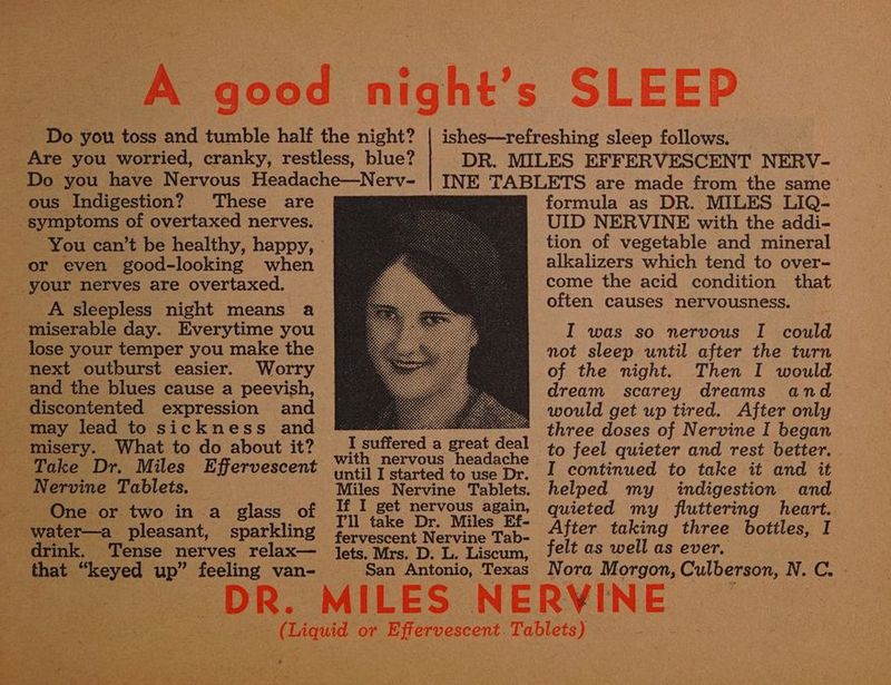 These are - symptoms of overtaxed nerves. or even good-looking when A sleepless night means a lose your temper you make the next outburst easier. Worry and the blues cause a peevish, discontented expression and may lead to sickness and Take Dr. Miles Effervescent _ Nervine Tablets. - One or two in a glass of : sparkling _ drink. Tense nerves relax— an that “keyed up” feeling van- lets. Mrs. D. L. Liscum, San Antonio, Texas formula as DR. MILES LIQ- UID NERVINE with the addi- tion of vegetable and mineral alkalizers which tend to over- come the acid condition that often causes nervousness. I was so nervous I could not sleep until after the turn of the night. Then I would dream scarey dreams and would get up tired. After only three doses of Nervine I began to feel quieter and rest better. I continued to take it and it helped my indigestion and quieted my fluttering Meee After taking three bottles, I felt as well as ever. Nora Morgon, Culberson, N. C. -