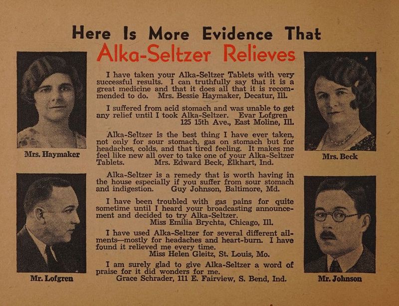 Mca. Hvcniee I have taken your Alka-Seltzer Tablets with very successful results. I can truthfully say that it is a great medicine and that it does all that it is recom- mended to do. Mrs. Bessie Haymaker, Decatur, Ill. I suffered from acid stomach and was unable to get any relief until I took Alka-Seltzer. Evar Lofgren 125 15th Ave., East Moline, Ill. Alka-Seltzer is the best thing I have ever taken, not only for sour stomach, gas on stomach but for headaches, colds, and that tired feeling. It makes me feel like new all over to take one of your Alka-Seltzer Tablets. Mrs. Edward Beck, Elkhart, Ind. Alka-Seltzer is a remedy that is worth having in the house especially if you suffer from sour stomach and indigestion. Guy Johnson, Baltimore, Md. I have been troubled with gas pains for quite sometime until I heard your broadcasting announce- ment and decided to try Alka-Seltzer. Miss Emilia Brychta, Chicago, II. I have used Alka-Seltzer for several different ail- ments—mostly for headaches and heart-burn. I have found it relieved me every time. Miss Helen Gleitz, St. Louis, Mo. I am surely glad to give Alka-Seltzer a word of praise for it did wonders for me. Grace Schrader, 111 E. Fairview, S. Bend, Ind.