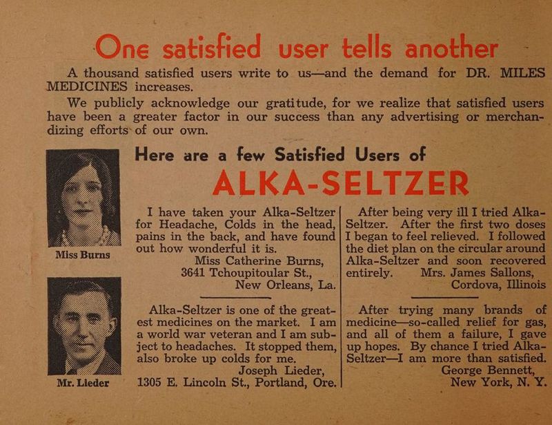 MEDICINES increases. dizing efforts: of our own. I have taken your Alka-Seltzer for Headache, Colds in the head, pains in the back, and have found out how wonderful it is. Miss Catherine Burns, 3641 Tchoupitoular St., - New Orleans, La. Miss Burns est medicines on the market. I am a world war veteran and I am sub- also broke up colds for me. Joseph Lieder, Mr. Lieder ; ae ' ry i ey After being very. a I pict Aes ; Seltzer. After the first two doses I began to feel relieved. I followed the diet plan on the circular an ei: * Ganon up hopes. Be! ck Sele am