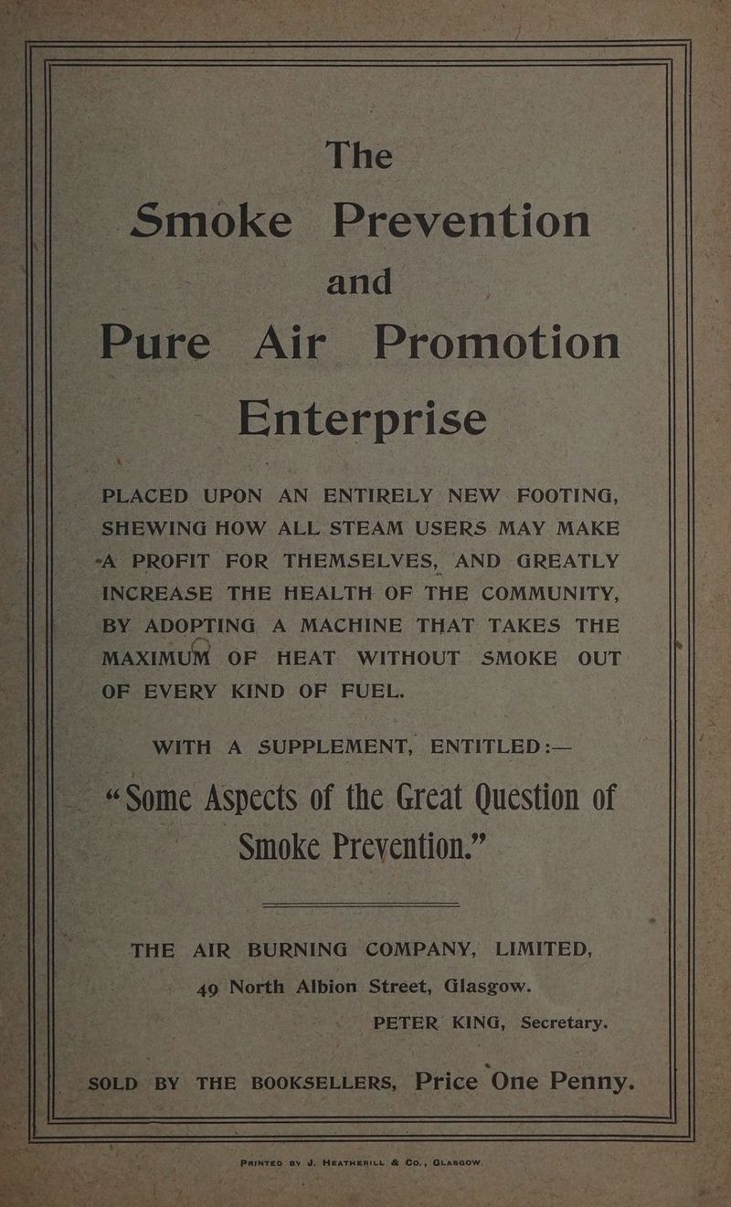 | The Smoke Prevention and Pure ‘Air Promotion _ Enterprise | PLACED UPON AN ENTIRELY NEW FOOTING, SHEWING HOW ALL STEAM USERS. MAY MAKE -*A PROFIT FOR THEMSELVES, AND GREATLY INCREASE THE HEALTH OF THE COMMUNITY, BY ADOPTING A MACHINE THAT TAKES THE MAXIMUM OF HEAT WITHOUT SMOKE OUT | OF EVERY KIND OF FUEL. WITH A SUPPLEMENT, ENTITLED :— Smoke Prevention.” THE AIR BURNING COMPANY, LIMITED, 49 North Albion Street, Glasgow. _ < PETER KING, Secretary. PRINTED By J. HEATHERILL & Co,, GLasaow,
