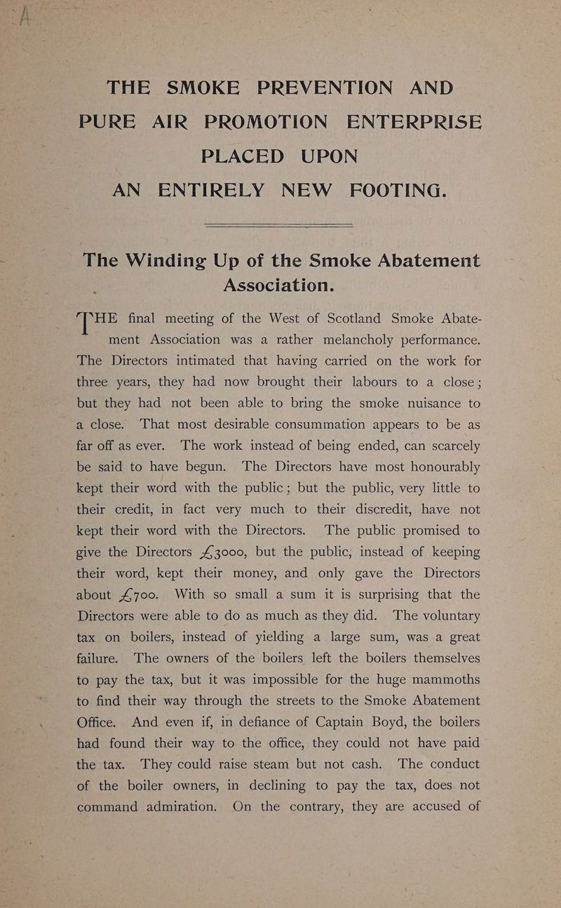 THE SMOKE PREVENTION AND PURE AIR PROMOTION ENTERPRISE PLACED UPON AN ENTIRELY NEW FOOTING. The Winding Up of the Smoke Abatement Association. HE final meeting of the West of Scotland Smoke Abate- ment Association was a rather melancholy performance. The Directors intimated that having carried on the work for three years, they had now brought their labours to a close; but they had not been able to bring the smoke nuisance to a close. That most desirable consummation appears to be as far off as ever. The work instead of being ended, can scarcely be said to have begun. The Directors have most honourably kept their word with the public; but the public, very little to their credit, in fact very much to their discredit, have not kept their word with the Directors. The public promised to give the Directors £3000, but the public, instead of keeping their word, kept their money, and only gave the Directors about £700. With so small a sum it is surprising that the Directors were able to do as much as they did. The voluntary tax on boilers, instead of yielding a large sum, was a great failure. The owners of the boilers left the boilers themselves to pay the tax, but it was impossible for the huge mammoths to find their way through the streets to the Smoke Abatement Office. And even if, in defiance of Captain Boyd, the boilers had found their way to the office, they could not have paid the tax. They could raise steam but not cash. The conduct of the boiler owners, in declining to pay the tax, does not command admiration. On the contrary, they are accused of