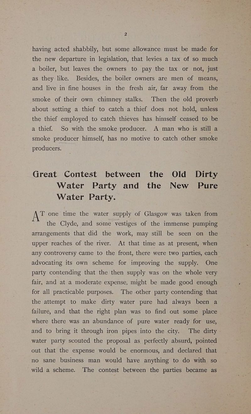 having acted shabbily, but some allowance must be made for the new departure in legislation, that levies a tax of so much a boiler, but leaves the owners to pay the tax or not, just as they like. Besides, the boiler owners are men of means, and live in fine houses in the fresh air, far away from the smoke of their own chimney stalks. Then the old proverb about setting a thief to catch a thief does not hold, unless the thief employed to catch thieves has himself ceased to be a thief. So with the smoke producer. A man who is still a smoke producer himself, has no motive to catch other smoke producers. Great Contest between the Old Dirty Water Party and the New Pure Water Party. T one time the water supply of Glasgow was taken from the Clyde, and some vestiges of the immense pumping arrangements that did the work, may still be seen on the upper reaches of the river. At that time as at present, when any controversy came to the front, there were two parties, each advocating its own scheme for improving the supply. One party contending that the then supply was on the whole very fair, and at a moderate expense, might be made good enough for all practicable purposes. The other party contending that the attempt to make dirty water pure had always been a failure, and that the right plan was to find out some place where there was an abundance of pure water ready for use, and to bring it through iron pipes into the city. The dirty - water party scouted the proposal as. perfectly absurd, pointed out that the expense would be enormous, and declared that no sane business man would have anything to do with so wild a scheme. ‘The contest between the parties became as