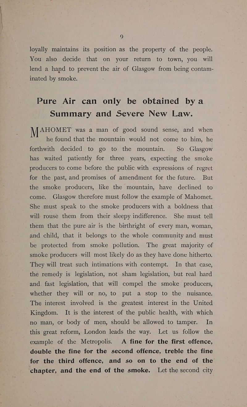 loyally maintains its position as the property of the people. You also decide that on your return to town, you will lend a hand to prevent the air of Glasgow from being contam- inated by smoke. Pure Air can only be obtained bya Summary and Severe New Law. Mipe ET was a man of good sound sense, and when he found that the mountain would not come to him, he forthwith decided to go to the mountain. So Glasgow has waited patiently for three years, expecting the smoke producers to come before the public with expressions of regret for the past, and promises of amendment for the future. But the smoke producers, like the mountain, have declined to come. Glasgow therefore must follow the example of Mahomet. She must speak to the smoke producers with a boldness that will rouse them from their sleepy indifference. She must tell them that the pure air is the birthright of every man, woman, and child, that it belongs to the whole community and must be protected from smoke pollution. The great majority of smoke producers will most likely do as they have done hitherto. They will treat such intimations with contempt. In that case, the remedy is legislation, not sham legislation, but real hard and fast legislation, that will compel the smoke producers, whether they will or no, to put a stop to the nuisance. The interest involved is the greatest interest in the United Kingdom. It is the interest of the public health, with which no man, or body of men, should be allowed to tamper. In this great reform, London leads the way. Let us follow the example of the Metropolis. A fine for the first offence, double the fine for the second offence, treble the fine for the third offence, and so on to the end of the chapter, and the end of the smoke. Let the second city