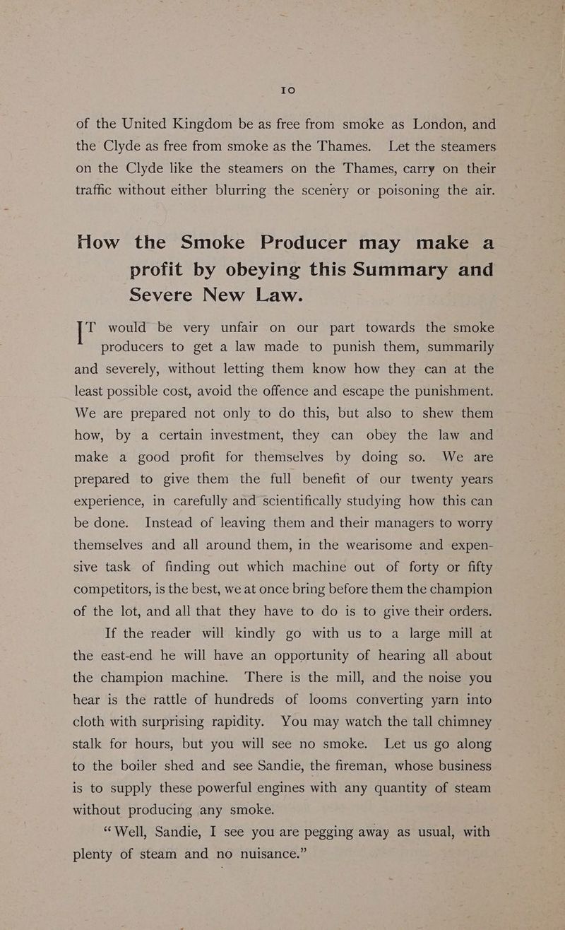 Io of the United Kingdom be as free from smoke as London, and the Clyde as free from smoke as the Thames. Let the steamers on the Clyde like the steamers on the Thames, carry on their traffic without either blurring the scenery or poisoning the air. Hlow the Smoke Producer may make a profit by obeying this Summary and Severe New Law. i would be very unfair on our part towards the smoke producers to get a law made to punish them, summarily and severely, without letting them know how they can at the least possible cost, avoid the offence and escape the punishment. We are prepared not only to do this, but also to shew them how, by a certain investment, they can obey the law and make a good profit for themselves by doing so. We are prepared to give them the full benefit of our twenty years experience, in carefully and scientifically studying how this can be done. Instead of leaving them and their managers to worry themselves and all around them, in the wearisome and expen- sive task of finding out which machine out of forty or fifty competitors, is the best, we at once bring before them the champion of the lot, and all that they have to do is to give their orders. If the reader will kindly go with us to a large mill at the east-end he will have an opportunity of hearing all about the champion machine. There is the mill, and the noise you hear is the rattle of hundreds of looms converting yarn into cloth with surprising rapidity. You may watch the tall chimney stalk for hours, but you will see no smoke. Let us go along to the boiler shed and see Sandie, the fireman, whose business is to supply these powerful engines with any quantity of steam without producing any smoke. “Well, Sandie, I see you are pegging away as usual, with plenty of steam and no nuisance.”