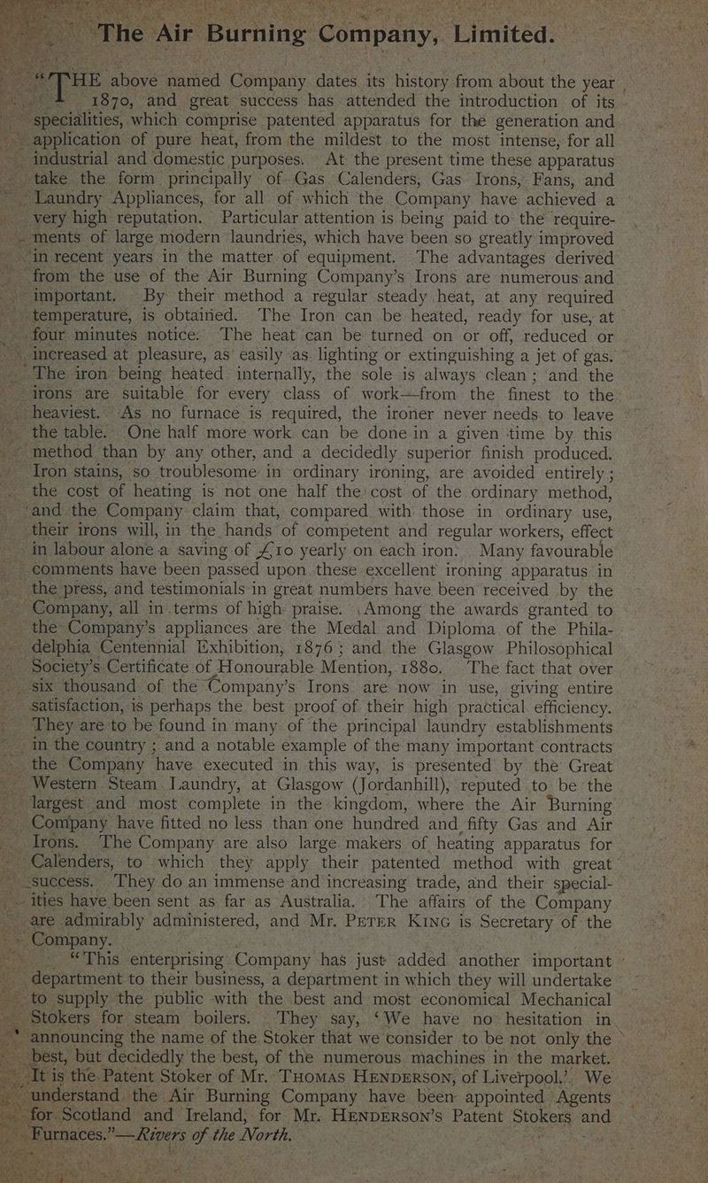 orp sahews ea eeA Domes dates its ee from aes the year , _* 1870, and great success has attended the introduction of its . specialities, which comprise patented apparatus for the generation and ~ application of pure heat, from the mildest to the most intense, for all industrial and domestic purposes. At the present time these apparatus eo take: the form principally of Gas Calenders, Gas Irons, Fans, and ~ Laundry Appliances, for all of which the Company have achieved | a very high reputation. Particular attention is being paid to the require- -. ments of large modern laundries, which have been so greatly improved in recent years in the matter of equipment. The advantages derived _ from the use of the Air Burning Company’s Irons are numerous and -- important. By their method a regular steady heat, at any required _ temperature, is obtained. The Iron can be heated, ready for use, at _. four minutes notice. The heat can be turned on or off, reduced or ~~ increased at pleasure, as easily as. lighting or ‘extinguishing a jet of gas. The iron being heated internally, the sole is always clean ; ‘and the irons are aaeabie for every class of work—from. the finest to the. _ heaviest. As no furnace is required, the ironer never needs. to leave | the table. One half more work can be done in a given ‘time by this _ method than by any other, and a decidedly superior finish produced. Jron stains, so troublesome: in ordinary ironing, are avoided entirely ; _. the cost of heating is not one half the: cost of the ordinary method, _ ‘and the Company claim that, compared with those in ordinary use, _ their irons will, in the hands of competent and regular workers, effect in labour alone a saving of £10 yearly on each iron: Many favourable comments have been passed upon these excellent ironing apparatus in _ the press, and testimonials in great numbers have been received by the ~ Company, all in terms of high praise. Among the awards granted to _ the Company’s appliances are the Medal and Diploma. of the Phila- _ delphia Centennial Exhibition, 1876; and the Glasgow Philosophical - Society’s Certificate, of Honourable Mention, 1880, The fact that over _ six thousand of the Company’s Irons are now in use, giving entire satisfaction, is perhaps the best proof of their high practical efficiency. rs “hey are to be found in many of the principal laundry establishments in the country ; and a notable example of the many important contracts _ the Company have executed in this way, is presented by the Great - Western Steam. Laundry, at Glasgow (Jordanhill), reputed to be the _ largest and most complete in the kingdom, where the Air Burning EM Company have fitted no less than one hundred and fifty Gas and Air Irons. The Company are also large makers of heating apparatus for ; = Calenders, to which they apply their patented method with great -success. ‘They do an immense and increasing trade, and their special- fe ities have been sent as far as Australia. The affairs of the Company are admirably SEG, and Mr. PETER KING is Secretary of the - Company. a . “This enterprising Company has just added another important i department to their business, a department in which they will undertake ~ ~ to supply the public with the best and ‘most economical Mechanical Stokers for steam boilers. They say, ‘We have no hesitation in ee best, but decidedly the best, of the numerous machines in the market. It is the Patent Stoker of Mr. THomas HENDERSON, of Liverpool.’. We es “understand. the Air Burning Company have been appointed © Agents ~ for. Scotland and Ireland, for Mr. HENDERSON’s Patent PORES ae OF ences: pee ie of the North.