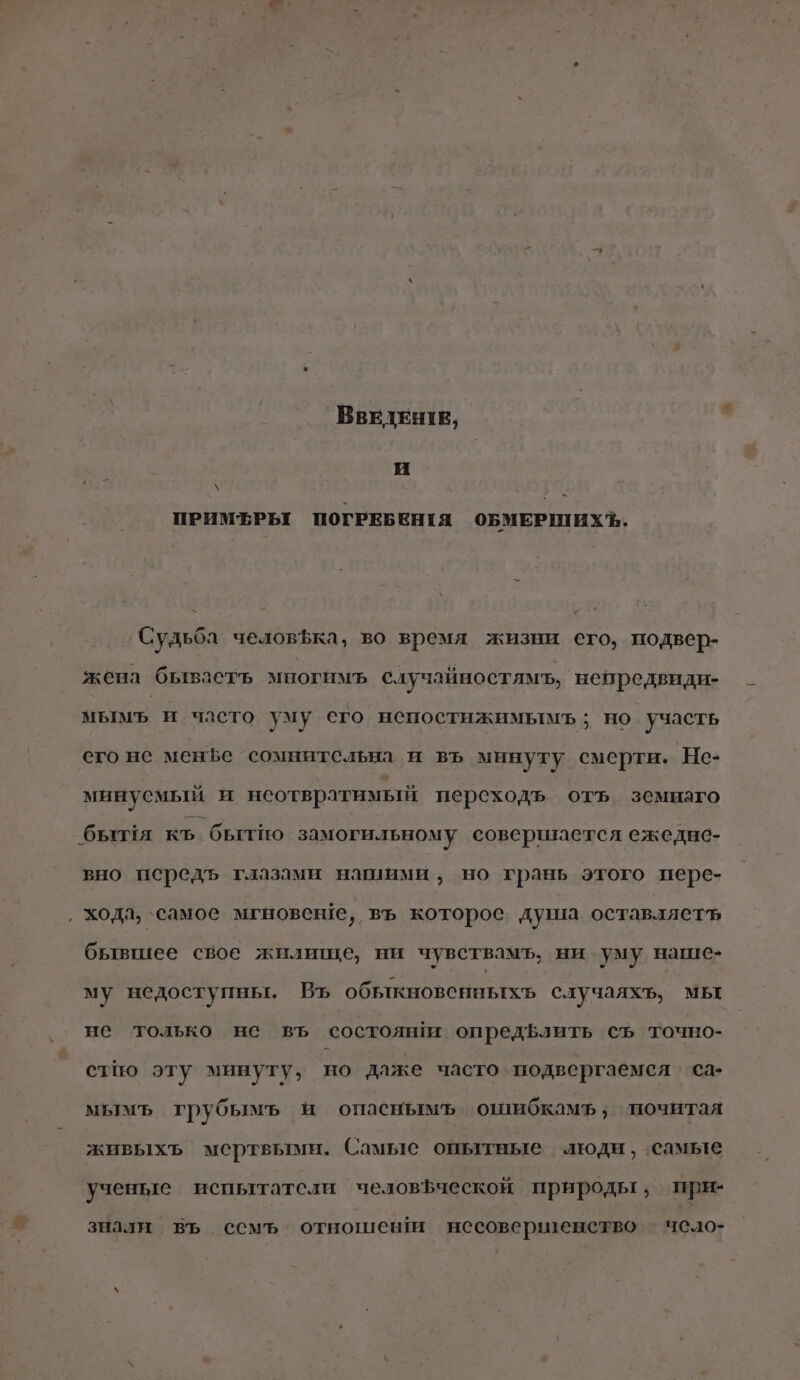 я — ВВЕДЕНТЕ, и \ — ПРИМЕРЬ ПОГРЕБЕНИЯ ОБМЕРШИХЪ,. Судьба человфка, во время жизни его, подвер- жена бываетъ многимъ случайностямъ, непредвиди- мымъ и часто уму его непостижимымь; но участь его нс мене сомнительна и въ минуту смерти. Не- минусмый и неотвратимый персходъ отъ земнаго бъытия къ бытно замогильному совершается ежедне- вно передъ глазами нашими, но грань этого пере- ‚ хода, самое мгновеше, въ которое душа оставляет бьвшее свое жилище, ни чувствамъ, ни уму наше- му недоступны. Въ обълкновенныхъ случаяхъ, мы не только не въ состоян опредълить съ точно- стпо эту минуту, но даже часто подвергаемся ‘са мымъ грубымъ и опаснымъ ощибкамъ, почитая живыхъ мертвыми. Самые опытные люди, самые ученые испытатели человфческой природы, при- знали въ семъ отношеви несовершенство чело-