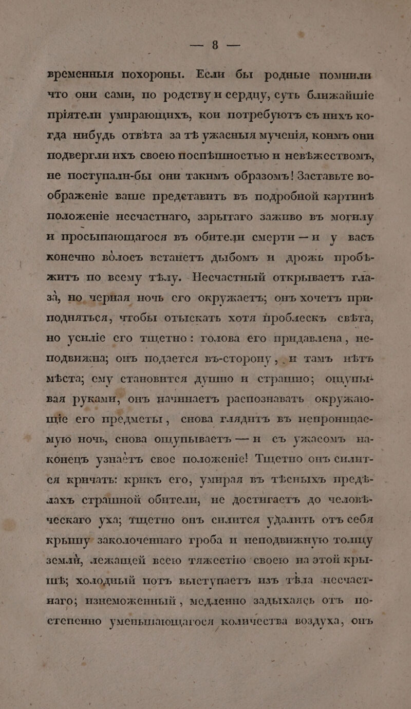 И &lt; временныя похороны. Если бы родные помнили что они сами, по родству и сердцу, суть ближайшие приятели умирающихъ, кои потребуютъ съ нихъ ко- гда ниб удь отвфта за ть ужасныя мучентя, коимъ они подвергли ихъ своею поспЪъшностью и невъж ествомъ, не поступали-бы они такимъ образомъ! Заставьте во- ображеше ватие предетавить въ подробной картинЪ положеше несчастнаго, зарытаго заживо въ могилу и просыпающагося въ обители смерти —и у васъ конечно вОлоеъ встанеть дыбомъ и дрожь пробъ- жить по всему тЪлу. Несчастный открываетъ гла- за, но, черная ночь сго окружаетъ; онъ хочетгь при: подняться, чтобы отыскать хотя проблескь свЪта, но усилие его тшетно: ‘голова его придавлена, не- подвижна; онъ подается въ-сторону, м тамъ нЪфтъь мЪфста; сму становится душито и страшно; ощупье вая руками, онъь пачннаеть распознавать окружаю- пие его предметы, снова глядитъ въ непроницас- мую ночь, снова оптупываеть — и съ ужасомь на- конецъ узнать свое положене! Тихетно онъ силит- сл кричать: крикъ его, умирал въ тфеныхь предф- лахъ страшной обители, не достигасть до челойъ- ческаго уха; тщетно онъ силится удалить отъ себя крыйту” заколоченнаго гроба и неподвижную толку земли, лежащей всею тяжестно ‘своею на этой кры- Ш; холодный потъ выступаетъ изъ тфла несчаст- наго; изнеможенный ‚ медленно задыхаясь отъ по- степенно уменышающагося ‘количества воздуха, оиъ и У