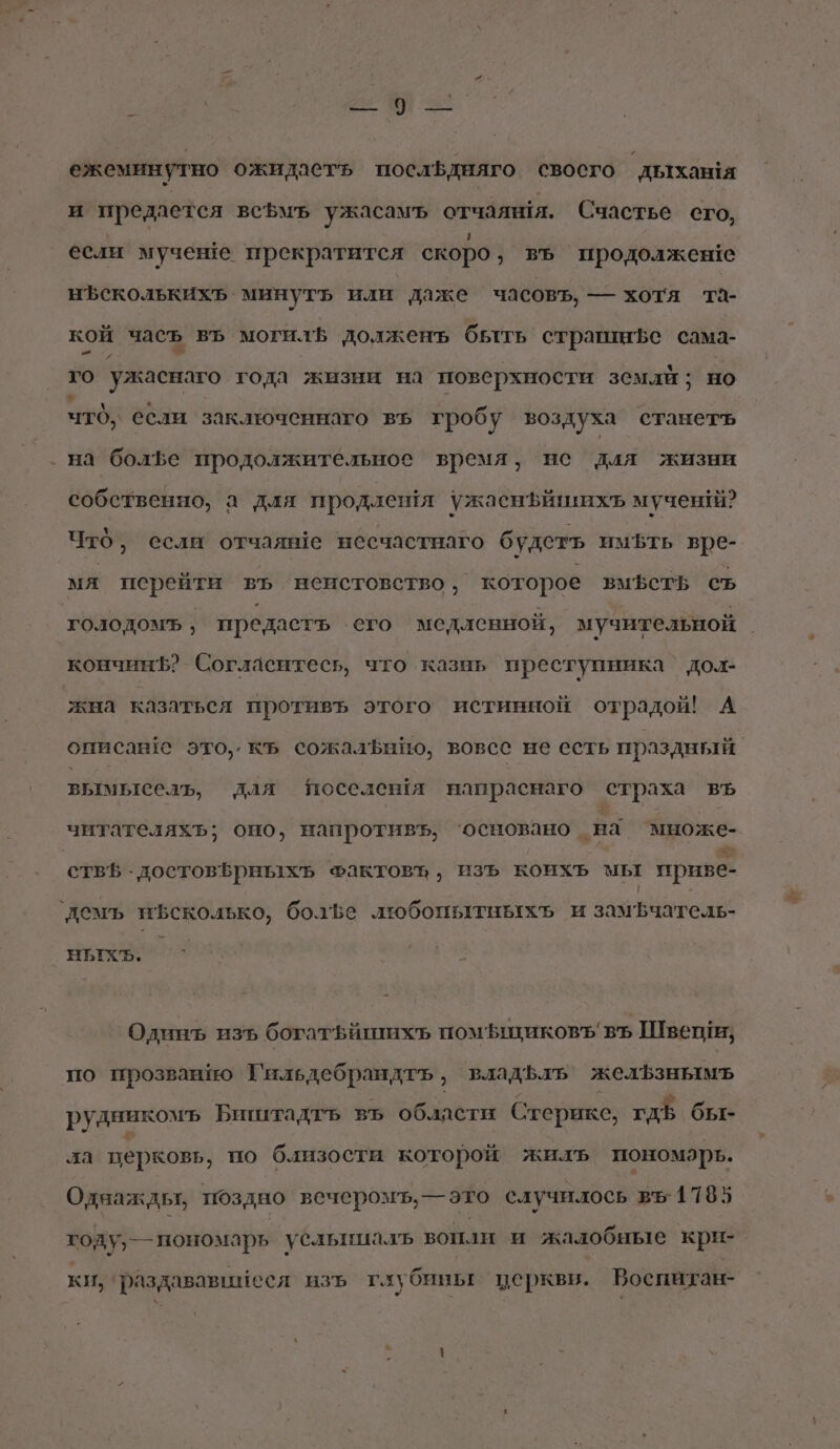 / _ -. ежеминутно ожидаетъь посльдняго своего дыхан!я и предается всфмъ ужасамъ отчаяня. Счастье сго, если мучеше прекратится скоро ‚ въ продолжеше нЪсколькихъ минутъь или даже часовъ, — хотя та- кой часъ въ могил долженъ быть страшифе сама- и го ужаснаго года жизни на поверхности земли; но что, ебли заключеннаго въ гробу воздуха станетъ на болБе продолжительное время, не для жизни собственно, а для продлешя ужаснфйшихъ мученй? Что, если отчаяве несчастнаго будетъ имЪть вре- мя перейти въ неистовство, которое вмфеть съ кончинЪ? Согласитесь, что казнь преступника’ до.дх- жна казаться противъ этого истинной отрадой! А описав е это,. къ сожалЪфнНно, вовсе не есть праздный. вымьтесль, для поселешя напраснаго страха въ читателяхъ; оно, напротивъ, ‘основано на множе- НЫХхЪ . Одинъ изъ богатьйшихъ помъшиковъ въ Швеши; по прозванио Гильдебрандтъ, владфлъ желфзнымъ рудникомъ Биштадтъ въ области Стерикс, гдЪ бы- ла церковь, по близости которой жилъ пономарь. Однаждьт, поздно вечеромъ,—это случилось въ. 1785 году, —пономарь усльниалъ вопли и жалобные крн-. ки, раздававинеся изъ глубины церквв. Воспитан-