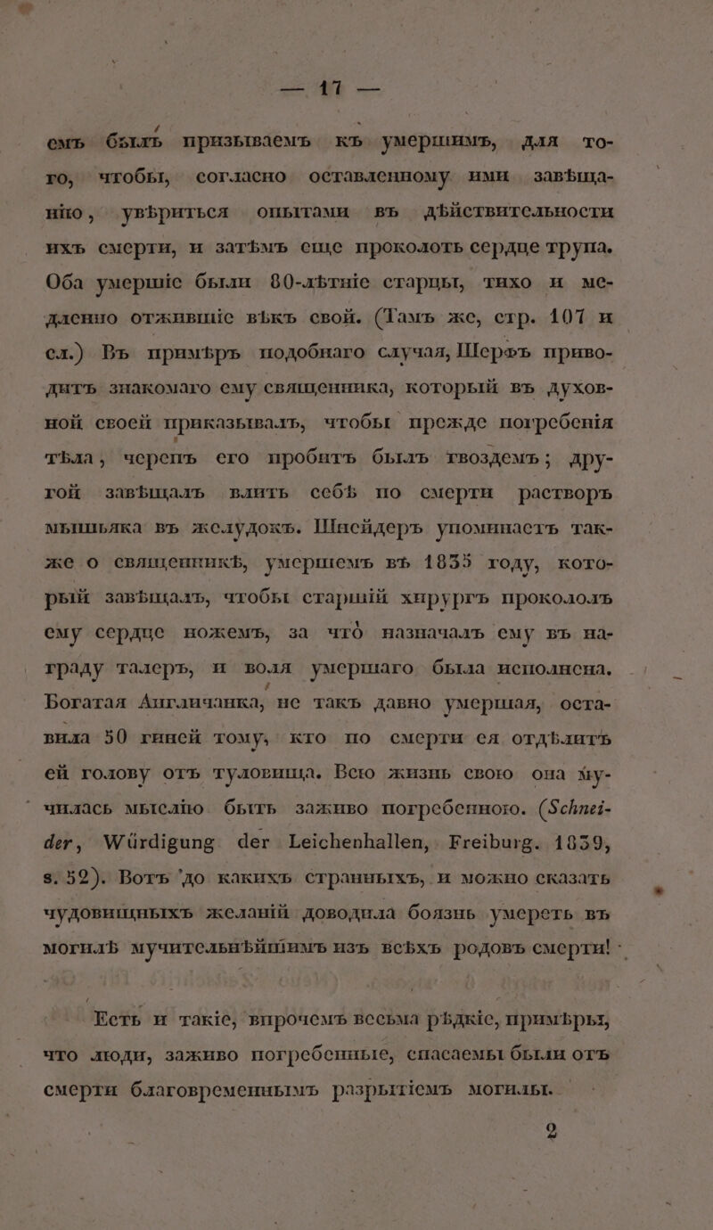 В = \ емъ быль призываемъ Е умершимъ, для то- го, чтобы, согласно оставленному ими завЪща- но, увфриться опытами въ дЪйствительности ихъ смерти, и затЪмъ еще проколоть сердце трупа. Оба умершие были 80-дльтые старцы, тихо и ме- дленно отживиие вЪкъ свой. (Тамъ же, стр. 107 и сл.) Въ примфръ подобнаго случая, Шерфъ приво- дитъ знакомаго ему священника, который въ духов- ной своей приказывалъ, чтобы прежде погребешя ; тьла, черепь сего пробить быль твоздемъ; дру- гой завфщалъ влить себЪ по смерти растворъ мБьицьяка въ желудокъ. Шисйдеръ упоминастъ так- же о священникЪ, умершемъ въ 1835 году, кото- рый завЪыкалъ, чтобы стариии хирургъ прокололъ ему сердце ножемъ, за что назначаль ему въ на- граду талеръ, и воля умершаго была исполнсна, Богатая Англичанка, не такъ давно умершая, оста- вила 50 гинсй тому. кто по смерти ея отдфлитЪь ей голову отъ туловища. Вею жизнь свою она зу- чнлась мыслю быть заживо погребенного. (5сйпе:- 4ет, Угахюипе Чег ТесрепЬаПен, ЕгеБигв. 1859, 3.52). Вотъ ‘до какихь странныхъ, и можно сказать чудовицныхъ желантй доводнла боязнь умереть въ могил мучительнЪИшимъ изъ всеф5хьъ родовъ смерти! | Есть и так, впрочемъ весьма рёдье, примфрьт, что люди, заживо погребенные, спасаемы были отъ смерти благовременнымъ разрыемъ могилы. 2