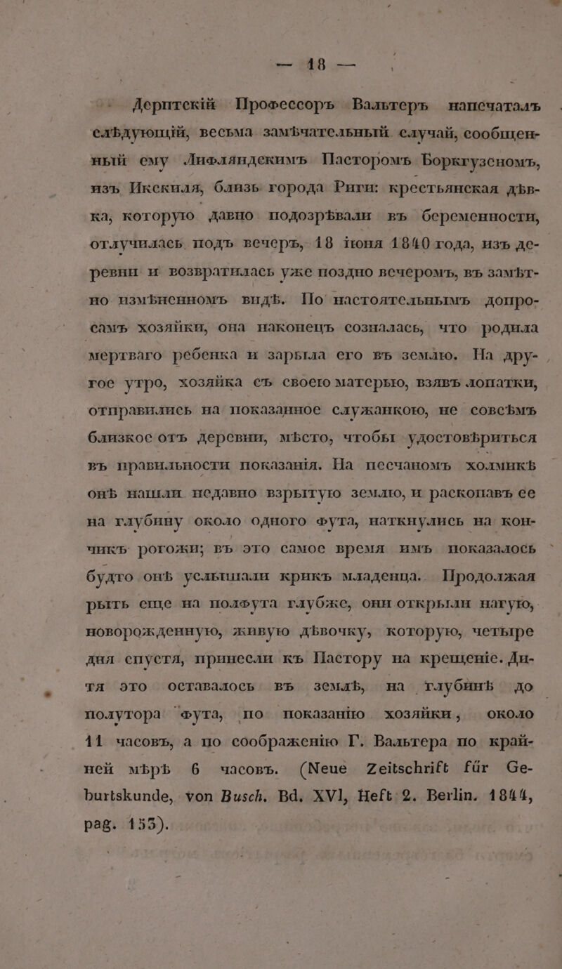 д ВВ — Дерптекй ’Прохессоръ Вальтеръ напсчаталъь слБдующий, весьма замфчательный случай, сообщен- ный ему Лифляндекимъ Пасторомъ Боркгузсномъ, изъ Икскиля, близь города Риги: крестьянская дДЪв- ка, которую давно подозрЪвали въ беременности, отлучилаеь. подъ вечеръ, 18 поня 1840 года, изъ де- ревни и возвратилась уже поздно вечеромъ, въ замЪт- но измьненномь видЪ. По’ настоятельнымъ допро- самъ хозяйки, она наконепцъ созналась, что родила мертваго ребенка и зарьтла его въ землю. На дру-, гос утро, хозяйка съ своею матерью, взявъ лопатки, отправились на показанное служанкою, не совсЪмъ близкое отъ деревни, мЪето, чтобы удостов5риться въ правильности показавя. На песчаномъ холмикь онЪ нашили недавно взрытую землю, и раскопавъ ее на глубину около одного фута, наткнулись на кон- чик рогожи; въ это самое время имъ показалось ` будто онЪ усльшиали крикъ младенца. Продолжая рыть спе на полфута глубже, они открыли накую, новорожденную, живую дЪвочку, которую, четыре дня спустя, принесли къ Пастору на крещенге. Ди- тя это оставалось въ земль, на _тлубинБ до полутора ‘Фута, по показанно хозяйки, около 11 часовъ, а по соображению Г. Вальтера по край- ней мЪръ 6 часовъ. (Меце СейзсЬи Е Раг бе- ЪинзКипае, уоп Визсв. ВЯ. ХУ1, НеЁё:%. ВегИп. 1844, раё. 155).
