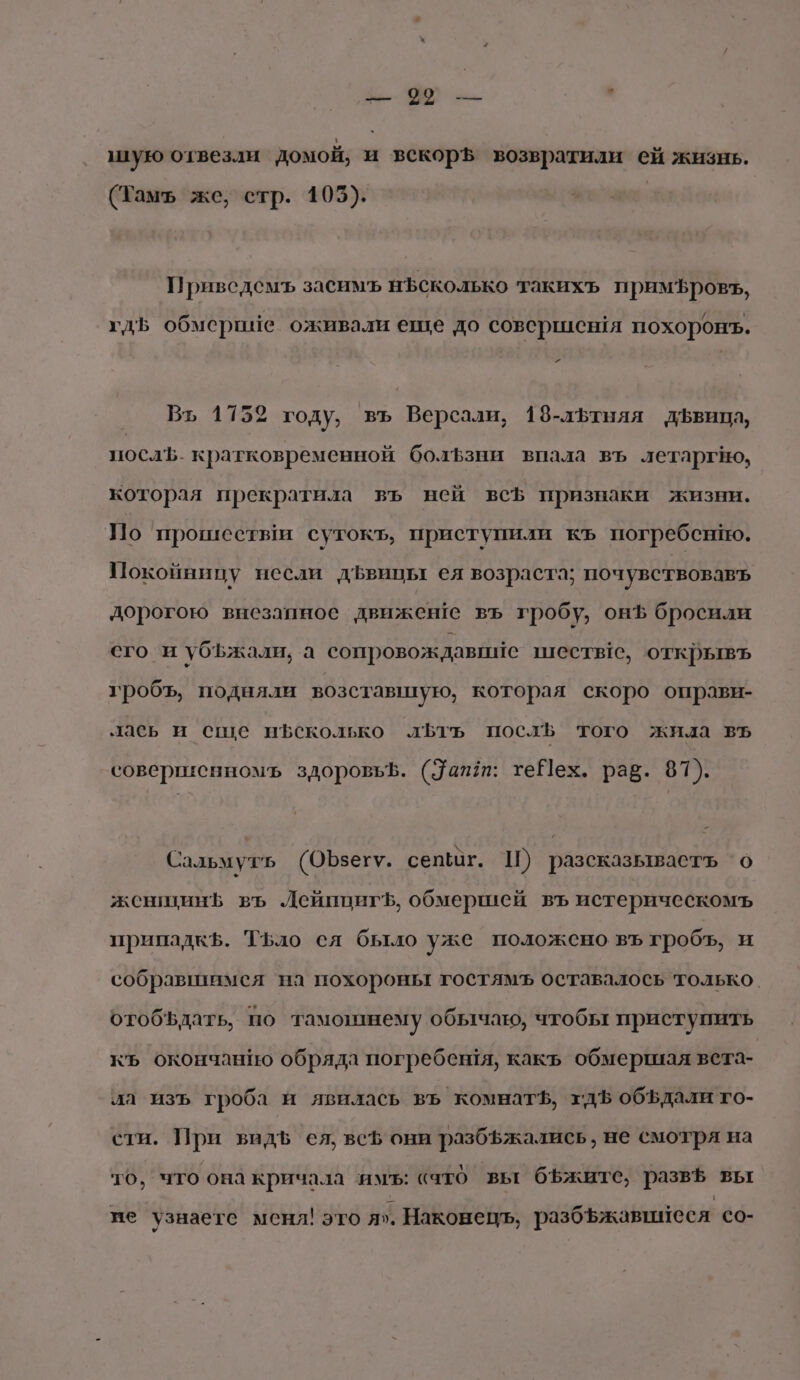 —» оо м.” ч ую отвезли домой, и векорЪ возвратили ей жизнь. (Тамъ же, стр. 105). Привсдемъ засимъ нЪъсколько такихъ примЪровъ, гдь обмерие оживали еще до совершен я похоронъ. Ра Вт, 1752 году, въ Версали, 18-лЪЬтняя дЪфвица, послЪ. кратковременной болЪзни впала въ летаргно, которая прекратила въ ней всЪ признаки жизни. По прошествм сутокъ, приступили къ погребено. Покойницу несли дЪвицы ея возраста; почувствовавъ дорогою внезапное движене въ гробу, онф бросили сго_ и убЪжали, а сопровождавийе шеств!ге, открывъ гробъ, подняли возставшую, которая скоро оправи- лась и сще н$сколько лБтъ посл того жила въ совертисенномь здоровьф. (дапт: теНех. рав. 81). Сальмуть (ОЪзегу. сепшг. Ш) разсказываеть о женшинЪ въ ДейпцигЪ, обмершей въ истерическомъ припадкЪ. Тьло ся было уже положено въ гробъ, и собравшимея на похороны гостямъ оставалось только. отобъдать, по тамозинему обычаю, чтобы приступить къ окончанию обряда погребения, какъ обмершая вета- ла изъ гроба и явилась въ комнатЪ, гдЪ объдали го- сти. При видЪ ея, всЪ они разбфжались , не смотря на то, что она кричала имь: сато вы бъжите, развё вы име узнаете меня! это я». Наконецъ, разбъжавишеся со-