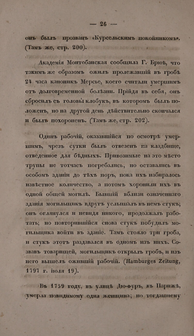 к 96. — онъ былъ’ прозванъ «Курсельскимъ покойникомъ», (Тамъь же, стр. 200). | у ‚ $ Академя Монтобанская сообщила Г. Брюф, что такимъ же образомъ ожилъ пролежавиий въ гробъ 24 часа каноникъ Мерсье, коего считали умершимъ отъ ‘долговременной болЪзни. Придя въ себя, онъ сбросилъ съ головь: клобукъ, въ которомъ былъ но- ложенъ, но на другой день дъйствительно скончался и былъ похороненъ. (Тамъ же, стр. 202). Одинъ рабочай, оказавнййся по осмотрь умер- шимъ, чрезъ сутки былъ отвезенъ ва кладбище, отведенное для бЪдныхъ. Привозимые на это мЪето трупы не тотчаеъ погребались, но оставались въ особомъ здаши до т5хъ поръ, пока ихъ набиралось извфстное количество, а потомъ хоронили ихъ въ. у | одной общей могилЪ. Бывпий вблизи означеннаго здантя могилышикъ вдругъ усльпиалъ ВЪ немъ стукъ; онъ оглянулся и невидя никого, продолжалъ рабо- тать: но повторивиййся снова стукъ побудилъ мо- тилыцика войти въ здане. Тамъ стояло три гроба, и стукъ этотъ раздавался въ одномъ изъ нихъ. Со- звавъ товарищей, могилыцикъ открылъ гробъ, и изъ него вышель оживийй рабоч. (НашЪфагвез Фейипв, 1797 г. поля 19). | `Въ 1759 году, въ улиц Йю-хуръ, въ Парижъ, умерла ‘повидимому одна жензина; по тогдамнему