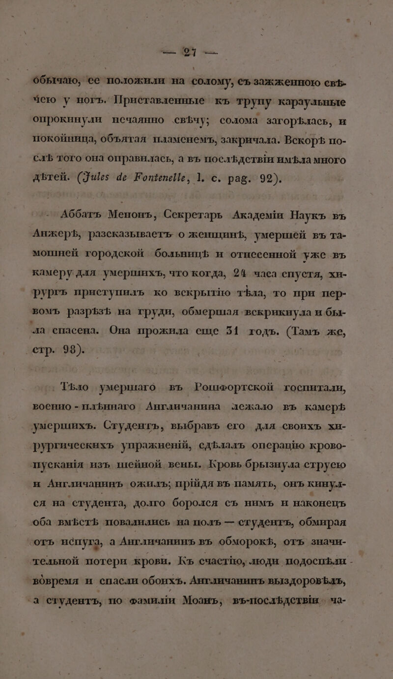 обычаю, ее положили на солому, съ зажженною свЪ- чею у ногъ. Приставленные къ трупу караульные опрокинули нечаянно св$чу; солома загор$лась, и покойница, объятая пламенемъ, закричала. ВскоръЪ по- слЪ того она оправилась, а въ послЪдетви имЪла много дътей. (Ущез 4е КотепеИе, 1. с. рав. 99). Аббать Менонъ, Секретарь Академ Наукъ въ АнжерЪ, разсказываеть о женщинЪ, умершей въ та- мошней городской больницф и отнесенной уже въ камеру для умершихъ, что когда, 24 часа спустя, хи- рургъ приступилъ ко вскрытно тЪла, то ‘при пер- вомъ разрЪфзЪ на груди, обмершая ‘вскрикнула и бы- ‘ла спасена. Она прожила еще 51 тодъ. (Тамъ же, стр. 93). ‚ ТБло умершаго въ Рошефортской госпитали, военно - плЬннаго Англичанина лежало въ камерь умершихъ. Студентъ, выбравъ его для своихъ хи- | рургическихь упражненй, сдБлалъь операцию крово- пусканя изъ шейной вены. Кровь брызнула струею и Англичанинъ ожилъ; прдя въ память, онъ кину. _ся на ‘студента, долго боролся съ нимь и наконецъ оба вм5стЪ повалилиеь на полъ — студентъ, обмирая ‘отъ испуга, а Англичанинъ въ обморокф, отъ значи- тельной потери крови. Къ счастно, люди. подоспфли - вовремя и спасли обоихъ. Англичанииъ выздоровЪаъ, -а студенть, по Фамилия Моанъ; въ-послЪдстыи о ча-