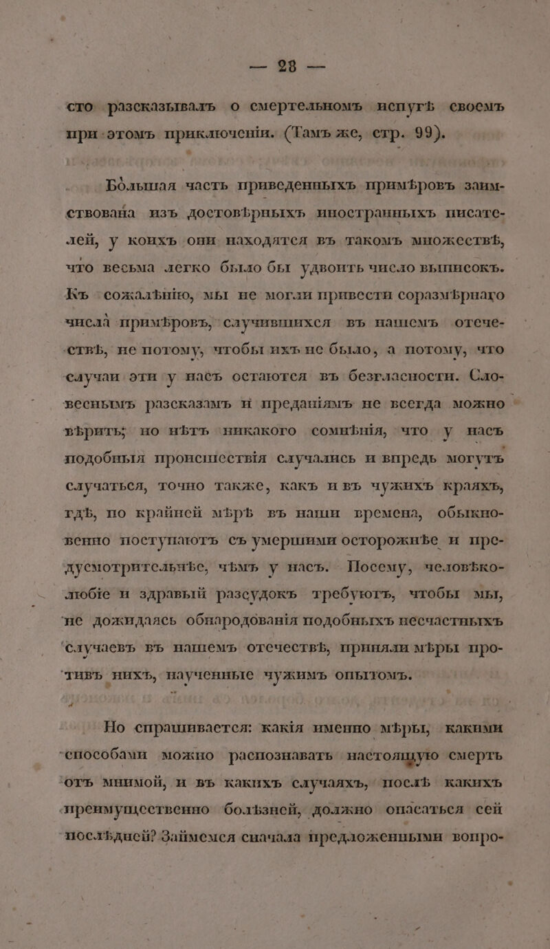 и: Ч в» сто’ разсказываль о смертельномъ испуг своемъ при‘этомъь приключеши. (Тамъ же, стр. 99). Большая часть приведенныхъь примЪфровъ заим- ствована изъ достовЪрныхъ иностранныхъ писате- лей, у коихъ они. находятся въ такомъ множествЪ, что весьма легко было бы удвоить число вышисокъ. Къ сожалЪнйю, мы не могли привести соразм5рнаго числа ‘примБровъ, случившихся въ нашиемъ отече- ствЪ, не потому, чтобы ихъ не было, а потому, что случаи эти гу наеъ остаются въ безгласности. Сло- зесньтмь разсказамъ и предазямъ не всегда можно | зЪрить; но н5тъ ‘никакого сомныя, что у насъ тодобныя происилествя случались и впредь могуть случаться, точно также, какъ ивъ чужихъ краяхъ, гдЪ, по крайней мфрЪ въ наши времена, обыкно- венно поступаютъ съ умершими осторожнЪе и прс- дусмотрительнфе, чьмъ у насъ. Посему, человЪко- люб1е и здравый разсудокъ требуютъ, чтобы мы, ‘не дожидаясь обнародовашя подобныхъ несчастных ‘случаевъ въ нашемъ отечествь, приняли мфры про- ‘тивъ нихъ, наученные чужимъ опытомъ. Но спрашивается: кая именно мфры; какими ‘способами можно распознавать настоящую смерть отъ мнимой, и въ какихъ случаяхъ, посл какихъ ‘преимущественно ‘бользней, должно опасаться сей посльднен? Займемся сначала предложенными вопро-