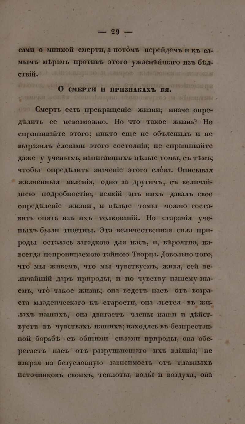 сами о мнимой смерти, а потомъ перейдемъ и къ са- мытуъ мфрамь противЪ этого ужаенъйшаго изъ б5д- стый. О СМЕРТИ И ПРИЗНАКАХЪ ЕЯ. Смерть есть прекращеве жизни; иначе опре- дълить ее невозможно. Но что такое жизнь Не спрашивайте этого; никто еще не объяснилъ и нс выразилъ словами этого состоян!я; не спрашивайте даже у ученыхъ, написавшихь цфлые томы, съ т$мъ, чтобьЕ опредълить значен1е этого слова. Описывая жизненныя явлен1я, одно за другамъ, съ величай- шею подробностно; всяюЙ ‘изъ нихь давалъ свое опредвлеше жизни, и пфльс томьЕё можно состаз вить опять изъ ихь толковашй. Но старая уче- ныхъ были тацетньт. Эта величественная снла при- родьт осталась загадкото для насъ, и, | вЪроятно, на- всегда непроницаемою тайною: Творпл. Ловольно того, что мы живемъ, что мы чувствусмъ, живя, сей ве- личайнай даръ природы, и по чувству нашему зна- ‘емь, что такое жизнь она ведеть насъ отъ возра- ста младенческаго- къ старости, она льется - въ жи- лахъ нашихъ, она двигаеть члены наши и дъист- вуетъ въ чувствахъ нашихъ; находясь въ безпрестане ной борьбЪ . съ общими силами природьт, она ‘066 регаетъ насъ” отъ разрушающаго ‘ихъь вляня; ‘не взнрая на безусловную зависимость отъ главныхъ источниковъ своихь, теплоть, водь: и воздуха; она