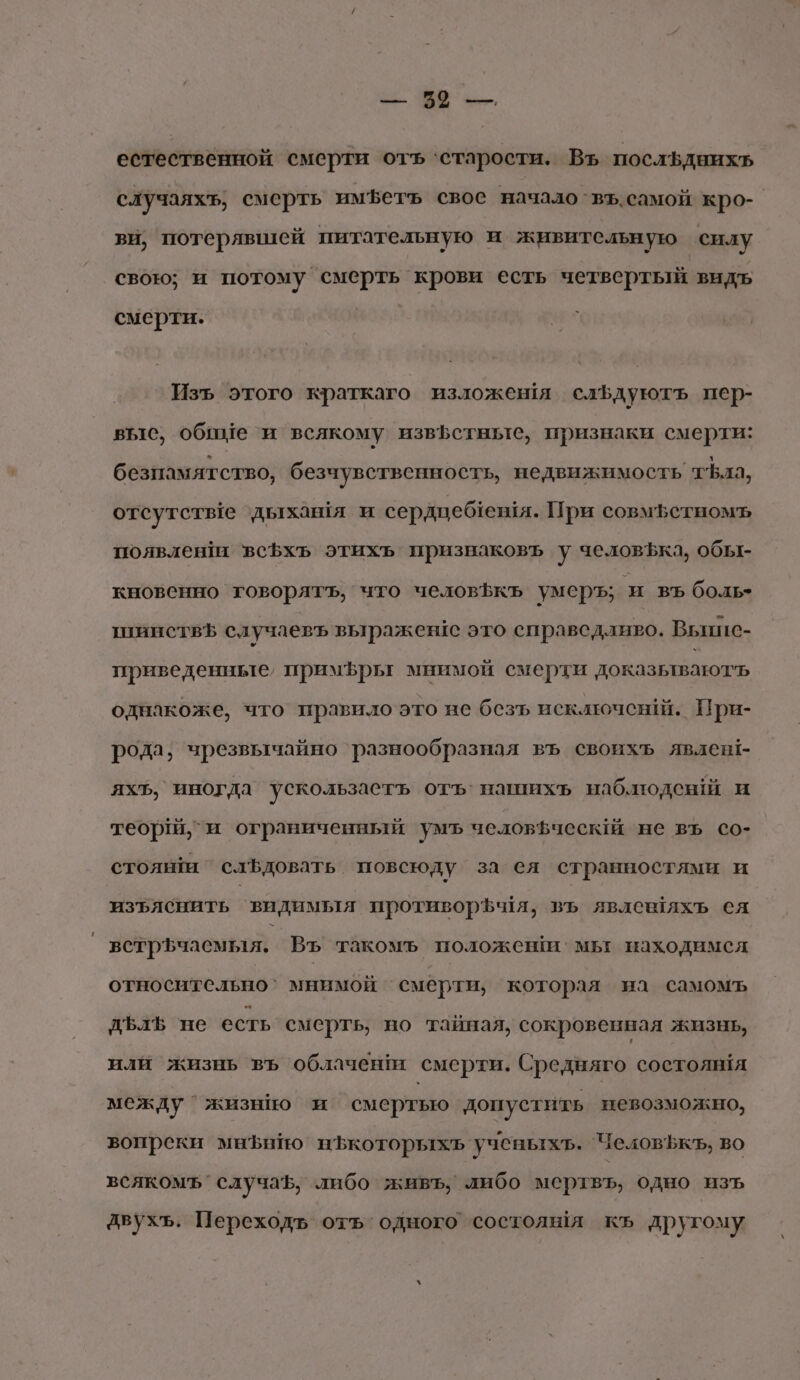 естественной смерти отъ ‘старости. Въ послЬднихь случаях; смерть имфетъ свое начало въ.самой кро- ви, потерявшей питательную и живительную силу свою; и потому смерть крови есть четвертый видъ смерти. Изъ этого краткаго изложешя слЪдуютъ пер- вые, обиме ‘и всякому извЪстные, признаки смерти: безпамятство, безчувственность, недвижимость тъла, отсутстые ‘дыхашя и сердцеблешя. При совмфетномъ появленш всЪхъ этихъ признаковъ у человЪка, обы- кновенно товорятъ, что человькъ умеръ; и въ боль» шинствЪ случаевъ выражен:с это справедливо. Вьшис- приведенные, примфры мнимой смерти доказьлваютчь однакоже, что правило это не безъ исключен. Прни- рода; чрезвычайно разнообразная въ своихъ явлен!- яхЪ, иногда ускользасть отъ’ нашихь наблюденй и теор и ограниченный умъ челов ческй не въ со- стояшш `слЪдовать повсюду за ея странностями и изъяснить видимыя противорЪ ия, въ явлешяхъ ея ветрьчаемыя. Въ такомъ положеши мы находимся относительно` мнимой смерти, которая на самомъ дЪлЪ не есть смерть, но тайная, сокровенная жизнь, или жизнь въ облачени смерти. Средняго состоянЁя между `жизнио и смертью допустить невозможно, вопреки мнЪиНо нЪкоторыхь ученыхъ. ЧеловЪфкъ, во всякомъ случаЪ, либо живъ, либо мертвъ, одно изъ двухъ. Переходъ отъ одного состолёя къ другому