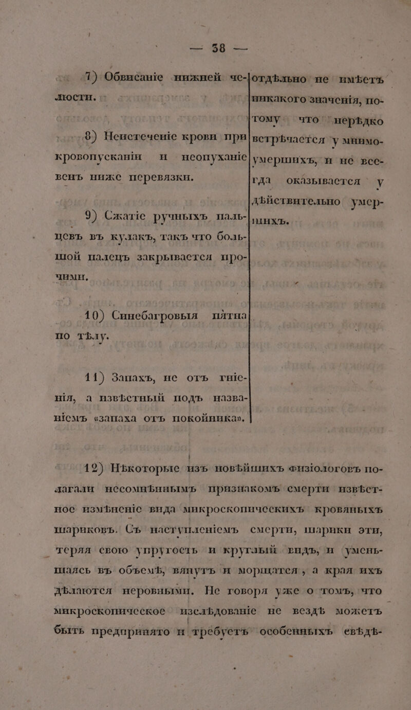 6 ЗВ 3 1) Обвибан!е нижней чс- отдЪльно не иметь’ люсти. о - Бедоное 9 _ викакого значентя, по- | тому что’ нерздко 3) ри крови при|встрёчастся ‘у мнимо- кровопускаши и неопухаы!е умершихъ, и не все- венъ ниже перевязки. гда оказывастся Уду ® дъиствительно умер- 9) Сжазе ручныхъ паль-|дихь. « цовъ въ кулакъ, такъ что боль- шой палець закрывается про- чими, 10) Синебагровыя пятна| по тфл у. 11) Запахъ, не оть гыс- шя, а извЪетный подъ назва- н1СМЪ «запаха отъ покойника». | 19) Нькоторые ‘изъ новЪйшихъ ФизологоРЪ по- лагали несомнфннымъ признакомъ смерти извБет- нос измфневе вида микроскопическихь кровяныхъ шариковъ, Съ наступленемъ смерти, шарики эти, | теряя свою упругость и кругаый тидъ, и ‘умень- шаясь въ объемЪ, вянутъ и морщатся, а края ихъ ДЪлаются неровными. Не говоря уже о ‘томъ, что микроскопическое изсафдоваше не вездЪь можеть быть предпринято ‘и ‘требусть особенныхъ ‘евфдЪ-