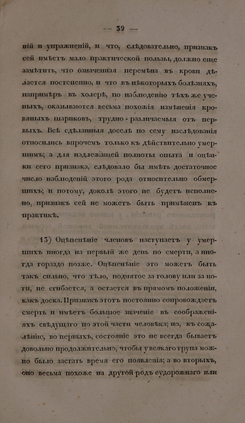 2. 29 — ый и упражненй, и что, слъдовательно, признакъ сей имъетъ мало. практической пользы должно еше замфтить, что означенная персмфна въ крови дЪ- ластся постепенно, и что въ ифкоторыхъ болЪзняхьъ, напримфръ въ холерЪ, по наблюдению тьхъ же учс- ныхъ, оказываются. весьма похолмя измфнешя кро- вявыхъ шариковъ,. трудно - различаемья отъ пер- выхъ. ВсЪ сдьланныя досель по сему изслЪдовашя относились впрочемъ только къ дъиствительно умер- тнимъ; а для надлежащей полнотьт опыта ‘и опЪн- ки ‘сего признака, слБдовало бы имЪфть достаточное _ миело наблюдсшй этого рода относительно обмер- шихъ; и потому; доколв этого не будетъ исполне- но, признакъ сей не можетъ быть примфненъ КЪ &gt; практикЪ. '45) Оцфиеньн1е членовъ наступаеть у умер- шихъ иногда на первый же день по смерти, а ино: гда гораздо позже. Опъпенье это можеть быть такъ сильно, что тъло, поднятос за голову или за но- ти, не сгибается, а остастея въ прямом положеши, ‘какъ доска. Признак этотъ постоянно сопровождаетъ смерть и имфетъ ‘большое значенте въ соображент- яхъ свфдушаго по этой части человЪка; но; къ сожа- чаЪнис, во первыхъ, состояве это не всегда бываетъ довольно продолжительно, чтобы увеякаготрупа мож- по бьтло застать время его появления; а во вторыхъ, оно весьма ‘похоже на другой родъ судорожнаго или и