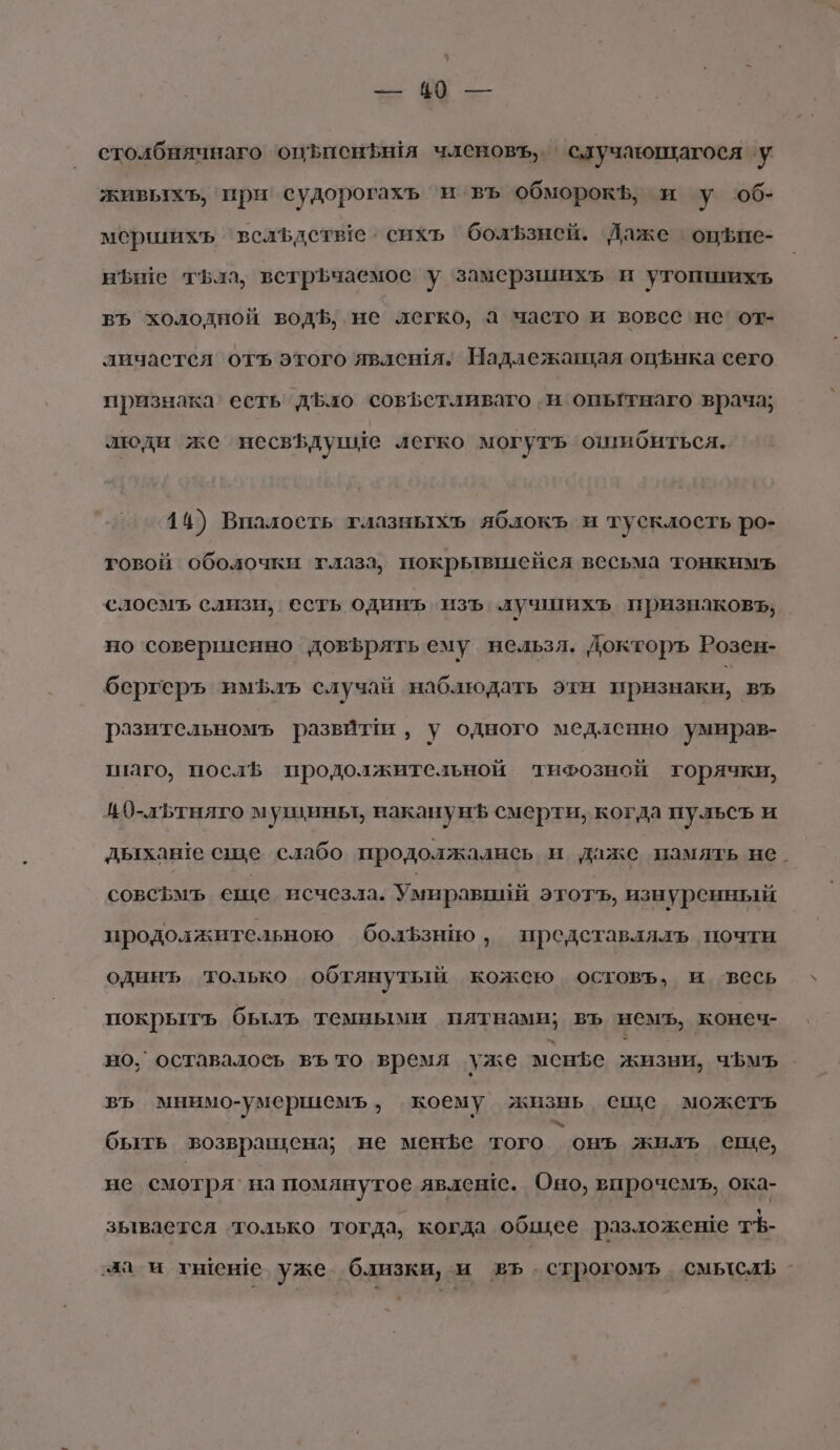 столбнячнаго опЪиенфыя членовъ,. . случающагося у живыхъ, ‘при’ судорогахъ и въ обморок, и у об- мершихъ ‘вслфдстве о сихъ болЪзней. Даже оцЪфие- ныше тьла, встрЬчаемос у замерзшихъ и утопихъ въ холодной водЪ, не легко, а часто и вовсе не’ от- личаетея отъ этого явлешя. Надлежащая оцфнка сего признака’ есть дЪло совЪетливаго и опытнаго врача; люди же несвфдупие легко могутъ ошибиться. 14) Впалость глазныхъ яблокъ и тусклость ро- говой оболочки глаза, покрывшейся весьма тонкимъ слоемъ слизи; есть одинъ ‘изъ. лучшихъ признаковь, но ‘совершенно довфрятьему нельзл. Докторъ Розен- бергеръ имфлъ случай наблюдать эти признаки, въ разительномъ развили, у одного медленно умирав- птаго, послЪ продолжительной тифозной торячки, 40-льтняго мушины, наканунЪ смерти, когда пульсъ и дыхан!е сще слабо продолжались и даже память не. совсъмъ еще. исчезла. Умиравинй этотъ, изнуренный продолжительною болЪзнио ‚ представлялъ почти одинъ только обтянутый кожею остовъ, и весь покрыть быль темными пятнами; въ немъ, конеч- но, оставалось въ то время уже менфе жизни, чЪмъ въ мнимо-умершемъ, коему жизнь еще можеть быть возвращена; не мене того `онъ жилъ еще, не смотря’ на помянутое явлеше. Оно, впрочемъ, ока- зывается ‘только тогда, когда общее разложеше тЪ- да м гнен!е уже близки, и въ .строгомъ смысль-