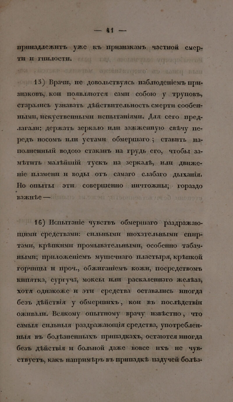 5. № — принадлежить уже къ признакамъ частной смер- ти и гнилости; 15) Врачи, не’ довольствуясь наблюденемъ при- знаковъ, кои появляются сами собою у. труповъ, старались узнавать дЪйствительность смерти сообен- ными, искуственными испьыттанями. Для сего пред- лагали: держать зеркало или зажженную свЪчу пе- редъ носомъ или устами обмершаго ; ставить. на- полненный водою стаканъ на грудь его, чтобы за- мЪфтить ' малъииии тускъ на зеркалЪ, или движе- не пламени и воды отъ самаго слабаго дыхания: Но опыты эти. совершенно ничтожны; гораздо з важнфеы— 16) Испытаве чувствь обмершаго раздражаю- ими средствами: сильными нюхательными спир- тами, кр$икими промывательными, особенно ‘габач- ными; приложешемъ мушечнаго пластьтря, крЪпкой горчицы и проч., обжигашемъ кожи, посредетвомъ кипятка, сургуча, моксьт или 'раскаленнаго желЪза} хотя однакоже и эти средства оставались иногда безъ дйствья у обмершихъ, коим въ’ послёдетыи оживали. Всякому опытному ‘врачу извЪетно ‚ что самыя сильныя раздражаюния средства, употреблен- ныя въ болЪзненньытхь припадкахъ, остаются иногда безъ дъйстыя и больной даже вовсе ихъ не чув- ствуетъ, какъ наприм5ръ въ припадк$ падучей болЪз-