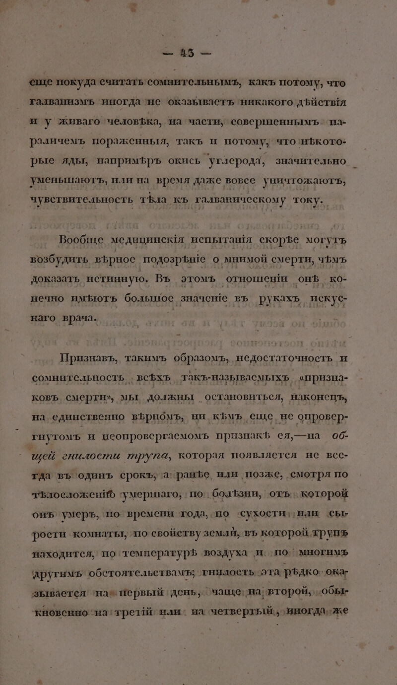 + ^ № $ -— еше покуда считать сомнительнымь, какъ потому, что галванизмъ иногда ‘не оказьлваетъ ‘никакого дъиствтя иу живаго ‘человфка, на части, совершеннымъ па раличемъ пораженныя, такъ и потому; что ‘нкото- рые ядьт, напримфръ окись ‘углерода, значительно уменьшаютъ, или на время даже вовсе уничтожаютъ, АЕ РЕ ТЕ тЪла а талвавическому току. Вообгие медипинсмя испытан!я скорзе могутъ возбудить върнос подозрьше о мнимой смерти, чфуъ доказать истинную. Въ этомъ ‚отношент он. ко- нечно имьютъ болышос значеше въ рукахъ искус- наго врача. Признавъ, такимъ образомъ, недостаточность и сомнательносль . всъхъ такъ-называемыхь, «призна- ковъ смерти», мы должны остановиться, наконепъ, на единственно вЪрномъ, ни къ еще, не опровер- гнутомъ и неопровергаемомъ признак ел›—на 06- щей гиилости трупа, которая появляется не все- тда въ одинъ срокъу’а: ранфе или, позже, смотря по тъаосложени ‘умершаго, по. болЪзни, отъ:. которой оиъ’ умеръ, по времени тода, по ‘сухости: или сы рости комнатьт, по свойству земай, въ которой хрупъ находится, по температурЪ воздуха и по’ многим другимъ обетоятельствамъ; тниаость эта. ръдко `ока- зывается ‘нае первый‘ день, чаще: на второй, ‚обы- кновснно ‘на трезй наи. на ‘четвертый, иногда же