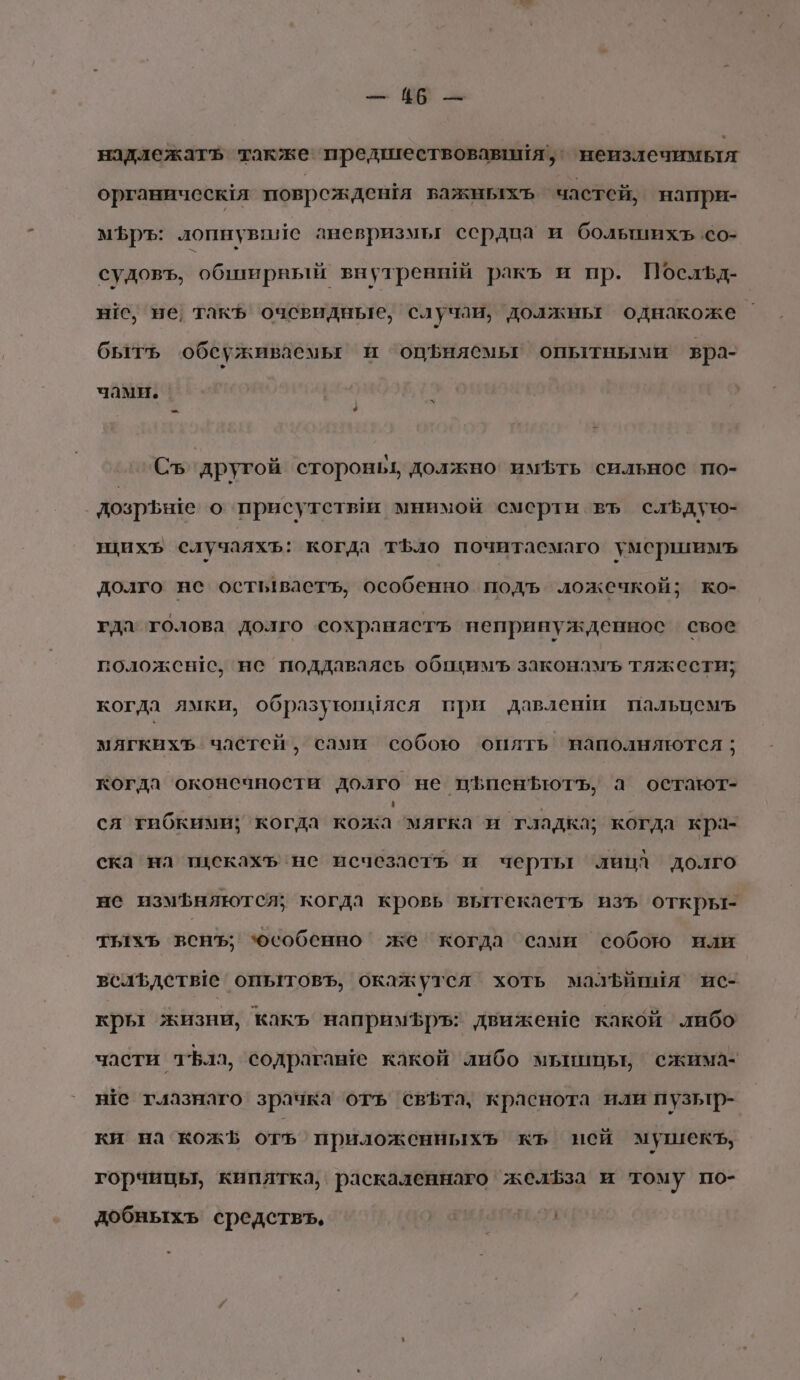 зы `В Зы надлежатъ также предшествовавитя’, неизлечимыя органическля поврежденя важныххь частей, напри- мЪръ: лопнувпие аневризмы сердца и большихъ.со- судовъ, обтирный внутрений ракъ и пр. Посльд- нс, не такъ очевидные, случаи, должны однакоже быть обсуживаемь и ‘оцфиясмыг опытными вра- чами. Съ’‘ другой стороньь должно’ имбть сильное по- дозрьше о присутетым мнимой смерти въ слЪфдую- щихъ случаяхъ: когда тъло почитаемаго умершимъ долго не остывастъ, особенно подъ ложечкой; ко- гда толова долго сохраняетъь непринужденнос свое положен!с, нс поддаваясь обпуимъ законамъ тяжести; когда ямки, образуюйМяся при давления пальцемъ мягкихЪ частей, сами собою оплть наполняются; когда оконечности долго не пфпенЪютъ, а остают- ся гибкими; когда Конка манат ‘тладка; когда кра- ска на тискахъ нс исчезасть и черты ‘лица долго не измфняются; когда кровь вытекаетъ изъ откры- тыхъ вснъ; особенно же когда сами собою или вслълстве опытовъ, окажутся хоть малЪипия ис- кры жизни, какъ напримфръ: движене какой либо части ла, содрагаше какой либо мьиицьь ежима- не глазнаго зрачка отъ свЪта, краснота или пузьтр- ки на кож отъ приложенныхь къ ней мушекъ, горчицы, кипятка, раскаленнаго желфза и тому по- добныхъ средствъ, Учи,