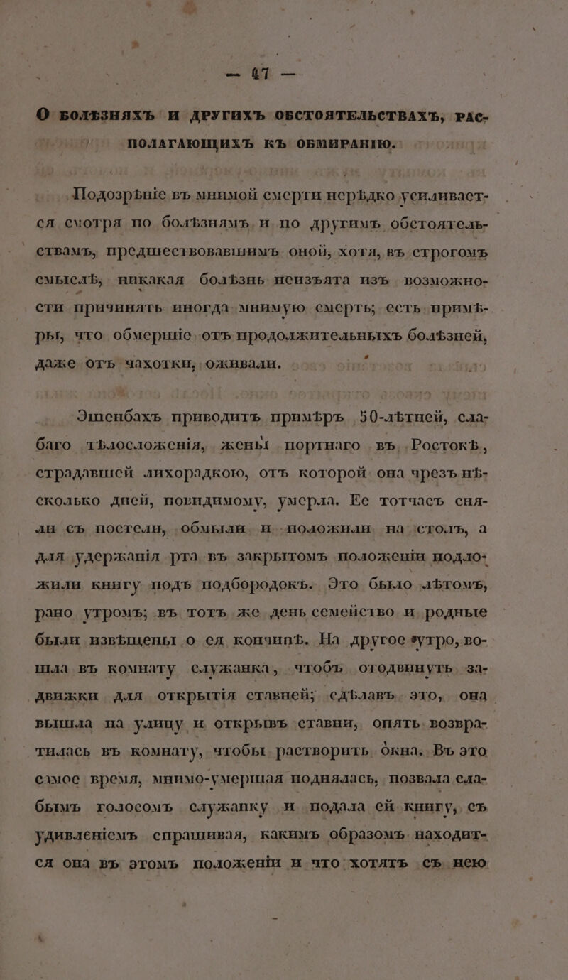 И т — О БволЕзняхъ и ДРУГИХЪ ОБСТОЯТЕЛЬСТВАХ Ъ, РАС- $ ПОЛАГАЮЩиИХЪ КЪ ОБМИРАНИЮ. Подозрьше въ мнимой смерти нер$дко усиливаст- ся смотря по болЪфзниямъ, и. по другимъ, обстоятель- | ствамъ, предшествовавшимъ оной, хотя, въ строгомъ смыслЪ, никакая болЪзнь нсизълта изъ возможно- сти причинять иногда мнимую смерть; есть. прим?-. ры, что обмершие ‚отъ продолжительныхъ болфзней, даже отъ чахотки; оживали. Эшенбахъ приводить примфръ 50-льтнсй, сла- баго тЪфлосложешя, жень портнаго въ..РостокВ, страдавшей лихорадкою, отъ которой. она чрезъ н$- сколько дней, повидимому, умерла. Ее тотчасъ сня- ли съ постели, обмыли и.положиаи на ‘столь, а для ‘удержашя рта въ закрытомъ положен нодло+ жили книгу подъ подбородокъ. Это было аЪтомь, рано утромъ; въ тотъ же день семейство и родные были извыщены о сл кончипЪ. На другое зутро, во- шла въ комнату служанка, чтобъ отодвинуть ‘за- движки для открылЁя стазней; сдЪфлавъ. это, она. вьыинаа на улицу и открывъ ставни, опять. возвра- тилась въ комнату, чтобы растворить Окна. Въ это самое время, мнимо-умершая поднялась, позвала сла- бымъ голосомъ служанку и подала ей книгу, съ удивленемъ спрашивая, какимъ образомъ. находит- ся она въ этомъ положеншм и что`хотятъ съ нею