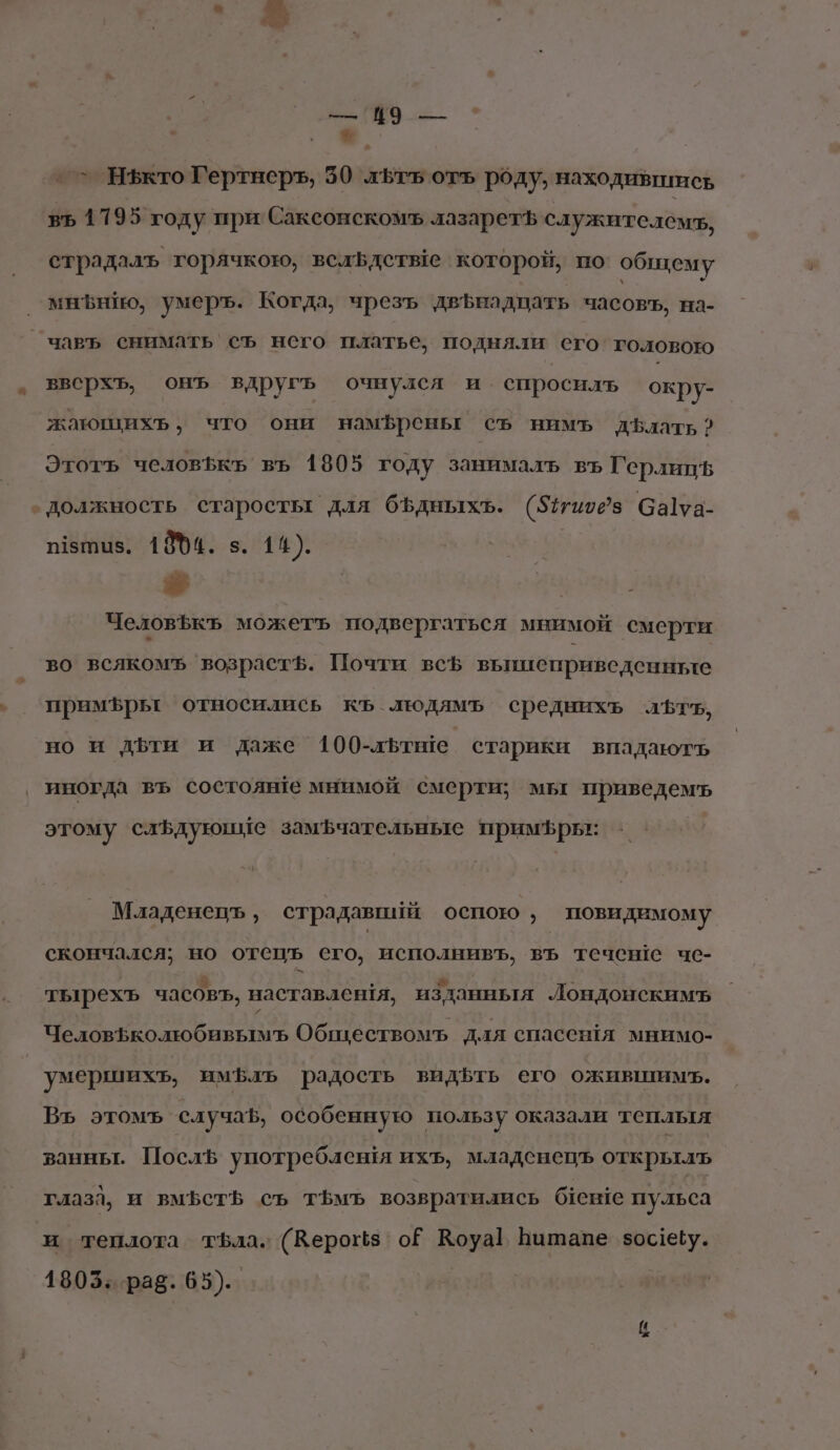 ё ‚ №. _^ Яфкто Гертнеръ, 50 лЬтъ отъ роду, находившись въ 1795 году при Саксонскомъ лазаретъ служителем, страдалъ горячкою, вслЬдетые которой, по общему мнЪнНюо, умеръ. Когда, чрезъ двЪнадцать часовъ, на- _чавъ снимать`съ него платье, подняли его головою вверхь, онъ вдругь очнулся и спросилъ окру- жающихь, что они намфреньг съ нимъ дБлать? Этотъ человЪкъ въ 1805 году занималь въ ГерлицЪь должность старосты для бфдныхъ. (57иоез Са1уа- п1зтыз. 18%4. 3. 14). я ЧеловЪкъ можетъ подвергаться мнимой смерти во всякомъ возрастф. Почти всЪ выпиеприведенные примфрьг относились къ людямъ среднихъ лътъ, но и дБти и даже 100-льтше старики впадаютъ иногда въ состояще мнимой смерти; мы приведемъ этому слъдуюние замфчательные примЪфрь: 'Младенецъ, страдавшй оспою , повидимому скончался; но отецъ его, исполнивъ, въ течене чс- тырехъ часовъ, наставленя, изданныя Лондонскимъ Человъколюбивымъ Обществомъ для спасся мнимо- умершихъ, имфлъ радость видфть его ожившимъ. Въ этомъ случа, особенную пользу оказали теплыя ванньт. ПослЪ употребленя ихъ, младснецъ открыль глазл, и вмъеть съ тЪмъ возвратились беше пульса и теплота тфла. (Керогз` оЁ Воуа Витапе зосебу. 1803: рав. 65)..