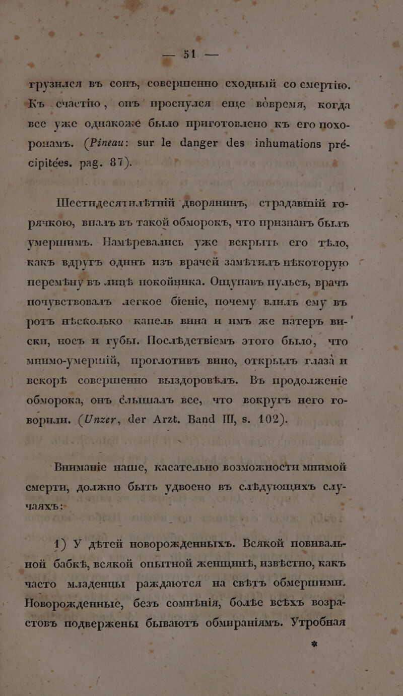 трузился въ сонъ, совершенно сходный со смертно. Кь. ‚ счастйо , онъ. проснулся егце вовремя, когда все ‘уже однакоже было приготовлено къ его похо- ронамъ. (Рёеаи: зиг 1е Чапбег Чез тВатаНопз ргб- 2 с7рибез. раз. 87). _ | ; ШестидесятилЪ т ‘`дворянинт, страдавний го- рячкою, впалъ въ такой обморокъ, что признанъ былъ умершимъ. Намфревались уже вскрыть его тБло, какъ вдругь одинъ изъ врачей замьтилъ нфкоторую перемЪныу въ липЪ покойника. Ошупавъ ан врачь почувствоваль легкое бен, почему влилъ сму ВЪ ротъ нЪеколько капель вина и имъ же натеръ ви-' ски, носъ и губы. ПослЪдетыемъ этого было, что мнимо-умерийй, проглотивъ вино, открьтлъ глаза и вскорЪ совершенно выздоровъалъ. Въ продолжен!е обморока, онъ Слышалъ все, что вокругъ него го- ворили. (Ипхет, Чег Аг2ё. Вапа Ш, з. 102). &lt;“ `Внимаше наше, касательно возможности мнимой смерти, должно быть удвоено въ слБдующихь слу- ы чаяхъ:*_ 1) У дьтей новорожденныхъ. Всякой повиваль- ‚ной бабкЪ, всякой опытной женщинЪ, извЪетно, какъ часто младенцы раждаются на СВЪтЪ обмершими. Новорожденные, безъ сомншя, болфе всфхъ возра- стовъ. подвержены бываютъ обмиран!ямъ. Утробная *