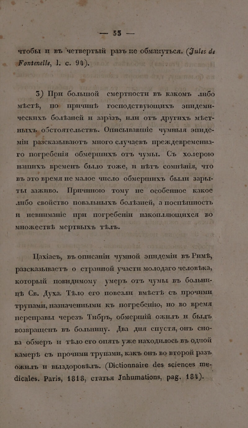 ГА Е = чтобы и въ ‘четвертый разъ не обмануться, (3415 4е „_ ЭКопенеЙь, 1. с. 94). 5) При болышой смертности въ какомъ либо мет, по причин5 господствующихъь эпидеми- ческихъ болЪзней и зарлзъ, или отъ другихъь мфст- ‚ныхъ. обстоятельствъ. Описьтвавию чумныя эпи дс- ми разсказывають много случаевъ преждевременнз- го погребешя обмершихъ отъ чумы. Съ холерою напихъ временъ было тоже, и нЪтъ сомнфы!я, что въ это время не малое число обмершихь были зары- ты заживо. Причиною тому не особенное какое либо свойство повальныхъ болЪзней, а поспинность и невнимане при погребени накопляющихея во множествЪ мертвыхь тЪлъ. Пажасъ, въ описави чумной эпидемши вЪ РимЪ, разсказьтваетъ о странной участи молодаго человЪка, который повидимому умеръ отъ чумы въ больни- цъ Св. Духа. Тфло его повезли вмЪст$о съ прочими трупами, назначенными къ погребенио, но во время переправьт черезь Тибръ, обмерший ожилъ и быль. возврашенъ въ больницу. Два дня спустя, онъ сно- ва обмеръ и т$.ло его опять уже находилось въ одной камер съ прочими трупами, какъ онъ во второй разъ ожилъ и выздоровфлъ. (ПусНоппане. Чез. зс1епсез ше- 1сайев. Раз, 4818, статья Уабатайоп5, раё. 184).