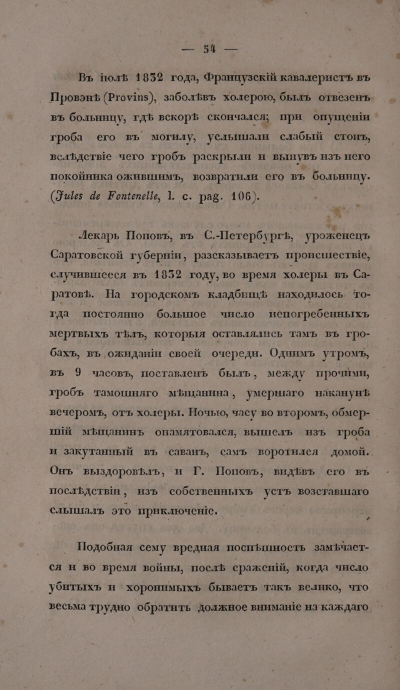 Бим Въ полв 1852 года, Французск! кавалеристь въ ПровэнЪ (Ргоу11з), заболфвъ холерою, былъ отвезенъ въ больницу, гдЪ вскор5 скончался; при опушеши гроба его въ могилу, усльшшали слабый стонъ, вслЪдстве чего гробъ раскрыли и вынувъ изъ него покойника ожившимъ, возвратили сго въ больнипу. с \ (Уще; ае ЕотепеЦь, 1. с. раё. 105). з Лекарь Поповъ, въ С.-Петербургь, уроженец Саратовской губерви, разсказываеть происшествге, случившееся въ 1859 году, во время холеры въ Са- ратовЪ. На городскомъ кладбивць находилось. то- гда постоянно болыное число непогребенныхъ мертвыхъ тЪлъ, которыя оставлялись тамъ въ гро- бахъ, въ ожидаши своей очереди. Однимъ утромъ, въ 9 часовъ, поставленъ быль, между прочими, гробъ тамошняго мЪшанина, умерваго наканунЪ вечеромъ, отъ холеры. Ночь, часу во второмъ, обмер- пий мЪышанинь опамятовался, вьмислъ изъ гроба и закутанный въ `саванъ, самъ воротилея домой. Онъ выздоровфлъ, и Г. Поповъ, видЪвъ сго въ послфдстым ‚ изъ’ собственныхъ устъ возставшаго сльицалъ это приключенге. Подобная ‘сему вредная посишность замЪчает- ся и во время войны, посл сражешй, когда число убитыхъ и хоронимыхъ бываеть такъ велико, что весьма трудно обратить должное вниман!е на каждаго