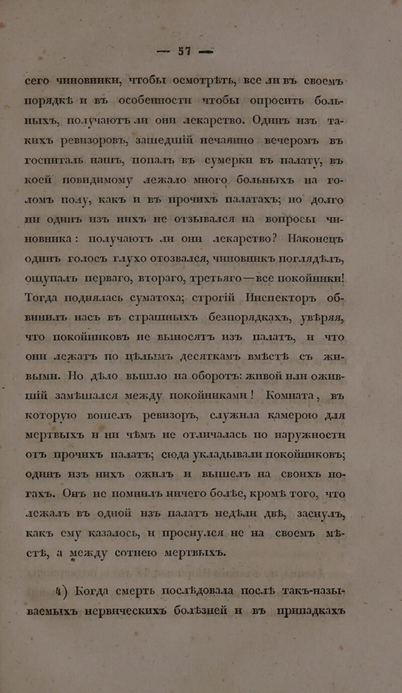| — 571 — сего чиновники, чтобы осмотрЪть, все ли въ своемъ. порядкф и въ ‘особенности чтобы опросить боль- ныхЪъ, получаютъ ли’ они лекарство. Одинъ изъ та- кихъ ревизоровъ, зашедийй нечаянно вечеромъ въ госпиталь нашъ, попаль въ сумерки въ палату, въ коей повидимому лежало много. больньтхь ‘на го- ломъ полу, какъ и въ прочихь палатахъ; но долго ни одинъ изъ нихъ не отзывался на вопросьт чи- новника: получаютъ ли они лекарство? Наконецъ одинъ голосъ глухо отозвался, чиновникъ поглядЪлЪ, ошупаль перваго, втораго, третьяго—всёе покойники! Тогда поднялась суматоха; строги Йнспекторъ об- винилъ насъ въ страшныхъ безпорядкахъ, увЪряя, что покойниковъ не выносять изъ палать, и что они лежатъ по пфльтмъ десяткамъ вмфет$ съ жи- выми. Но дЬло вьпило на оборотъ: живой или ожив- пий замышался между покойниками ! Комната, въ которую вошелъ ревизоръ, служила камерою. для мертвыхь и ни чБмъ не отличалась по наружности отъ прочихъ палатъ; сюда укладывали покойниковъ; одинъ изъ нихь ожиль и вьциель на своихь но- тахъь. Онъ ие помнилъ ничего болъе, кромЪ того, что лежалъ въ одной изь палатъ недфли дв, заснуть, | какъ ему казалось, и проснулся не на своемъ мЪ- ст$, а между сотнею мертвыхъ. и) Когда смерть послфдовала послЪ такъ-назы- ваемыхьъ нервическихь болЪфзней и въ припадкахь