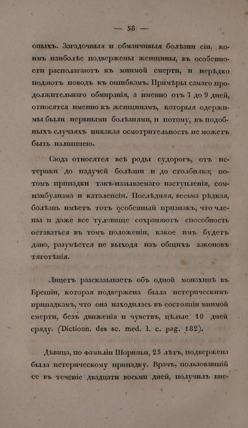 —. 58: — оныхъ. Загадочныя и обманчивыя болЪзни сш. ко- имъ наиболфе подвержены женщины, въ особенно- сти располагаютъ къ мнимой смерти, и нерЪдко подаютъ поводъ къ ошибкамъ. Примъры самаго про- должительнаго обмираня, а именно отъ 7 до 9 дней, относятся именно къ женщцинамъ, которыя одержи- мы были нервными болЪзнями, и потому, въ подоб- ныхъ случаяхъ никакая осмотрительность не можеть быть излишнею. Сюда относятся всЪ роды судорогъ, отъ ис- терики до падучей болЪзни и до столбняка; по- томъ припадки такъ-называемаго изступления, сом- намбулизма и каталенси. ПослЪдняя, весьма р$дкая, болЪзнь иметь тотъ особенный признакъ, что чле- ны и даже все туловиице сохраняютъ способность оставаться въ томъ положен, какое имъ будеть дано, разумфется не выходя ИЗЪ общихъ законовъ- тяготения. Лицетъ разсказываетъ объ одной монахинЪ въ Брении, которая подвержена была истерическимъ припадкамъ, что она находилась въ состояши мнимой смерти, безъь движешя и чувствъ, цълые 10 | дней сряду. (Р1сйопп. Чез $с, теа. 1. с. раз. 189). Лъвица, по хами.ми Шориньи, 25 лть, подвержена была истерическому припадку. Врачъ, пользовавпий сс въ течене двадцати восьми дней, получилъ вне-