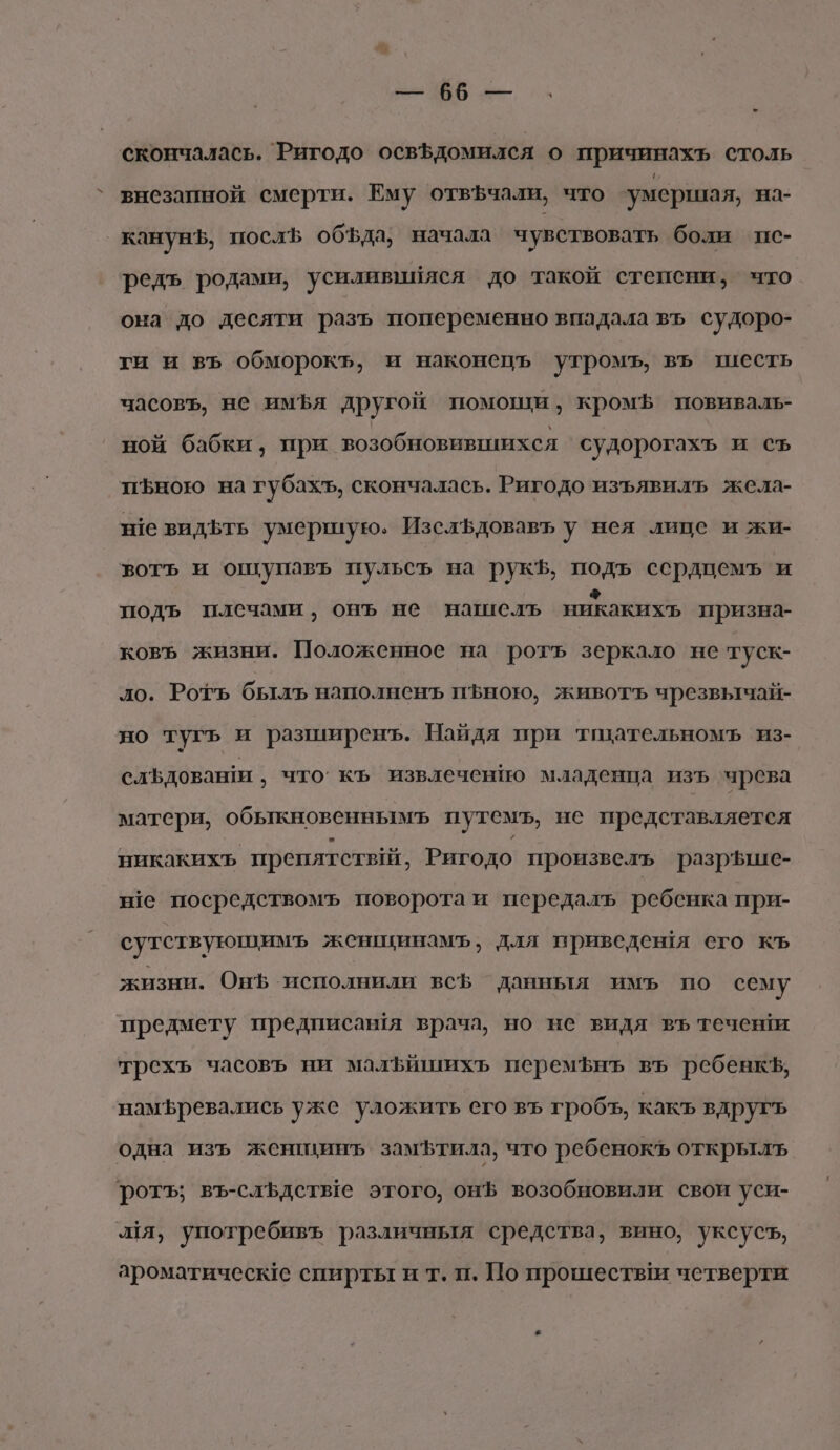 па ОО скончалась. Ригодо освЪдомился о причинахъ столь внезапной смерти. Ему отвфчали, что умершая, на- канунЪ, посл обЪда, начала чувствовать боли пс- редъ родами, усиливийяся до такой степени, что она до десяти разъ попеременно впадала въ судоро- ти и вь обморокъ, и наконецъ утромъ, въ шесть часовъ, не имЪя другой помощи, кромф повиваль- ной бабки, при возобновившихся судорогахъ и съ иъною на губахъ, скончалась. Ригодо изъявилъ жела- не видьть умершую. ИзслЪдовавъ у нея лице и жи- вотъ и ошупавъ пульсъ на рукЪ, подъ ссрдцемъ и подъ плечами, онъ не нашель никакихъ призна- ковъ жизни. Положенное на роть зеркало не туск- ло. Рорь быль наполненъ пфною, животъ чрезвычай- но тугъь и разширенъ. Найдя при тщательномъ из- слъдоваши , что. къ извлечению младенца изъ чрева матери, обыкновеннымъ путемъ, не представляется никакихь препятствйй, Ригодо произвель разрше- не посредствомъ поворота и передалъ ребенка при- сутствующимъ женщинамъ, для приведевя его къ жизни. Онф исполнили всЪ данныя имъ по сему предмету предписантя врача, но не видя въ течени трехъ часовъ ни малфйшихъ перемфнъ въ ребевкъ, намъревались уже уложить его въ гробъ, какъ вдругъ одна изъ женщинъ замътила, что ребенокъ открылъ ротъ; въ-сльдетые этого, онф возобновили свои уси- ля, употребивъ различныя средства, вино, уксусъ, ароматические спирты и т. п. По прошестви четверти