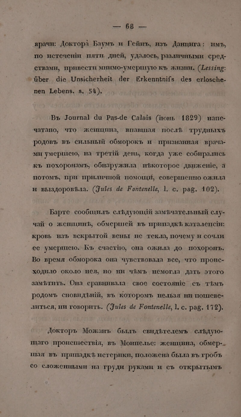 врачи: Доктора Баумъ и Гейнъ, изъ Данцига: имъ, по истечени пяти. дней, удалось, различными сред- ствами, привести мнимо-умершгую къ жизни. (25557: Бег Ч1е ОпясБегЬе Чег ЕхгКепип “5 Чез егозсВе- пеп Геьепз. в. 54). Вь Тоигпа} Чи Раз-Че Са]а!з (понь 1899) напе- чатано;, что женщина, впавшая послв трудныхъ родовъ въ сильный обморокъ и признанная врача- ми умершею, на трет день, ‘когда уже собирались къ похоронамъ, обнаружила иЪкоторое движеше, а потомъ, при приличной помощи, совершенно ожила и выздоровфла. (дез 4е ЕотепеИе, 1. с. рав. 102). Барте сообщилъ слЪдуюший замъчательный слу- чай о женигинЪ, обмершей въ припадкЪ каталенсги: _ кровь изъ вскрытой вены не текла, почему и сочли ее умершею. Къ счастпо, она ожила до похоронъ. ‚ Во время обморока она чувствовала все, что проис- ходило около нея, но ни чБмъ немогла дать этого замфтить. Она сравнивала свое состоян!е съ тЬмъ родомъ сновидънй, въ которомъ нельзя ни погеве- литься; ни говорить. (315 4е ЕотепеИь, 1. с. раб. 179). Докторъ Можанъ бьлъ свидътелемъ сльдую- шаго происествя, въ Монпелье: женщина, обмер-- шая въ припадкЪ истерики, положена бьтла въ гробъ со сложенными на груди | руками и съ открытымъь