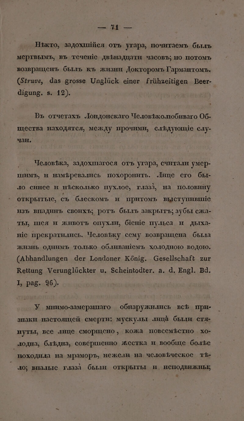 Зы И, — Нъкто, задохиийся отъ угара, почитаемъ быль мертвымъ, въ течеве двфнадцати часовъ; но потомъ возвращенъ быль къ жизни Докторомъ Гармантомъ. (527ише, Чаз втоззе Чи ]йсК ешег ЁРгаБзеыееп Веег- 4120пд. в. 19). — Въ отчетахь Лондонскаго ЧеловЪколтюбиваго Об- щества находятся, между прочими, слёдуюпие слу- \ чаи. Челов$ка, задохнагося отъ угара, считали умер- шим, и намБревались похоронить. Лице сего бы- ло синее и иъсколько пухлое, глаза, на половину открьттьте, съ блескомъь и притомъ выступивиие изъ впадинъ своихъ; ротъ былъ закрытъ; зубы сжа- ты, шея и животь опухли, беше пульса и дыха- ве прекратились. Человъку сему возвращена была жизнь однимъ только обливаюемъ холодною водою. (АЪЪапа]ап5еп ег Гоп9опег Кош. СезеПзсВаЁЬ хит Кеципе Уегипо]асКег и. ЗсБенио4вег. а. 4. Епё]. Ва. Т, раб. 96). У мнимо-замерзшаго обнаружились всф при- знаки настоящей сме рти: мускулы лица были стя- нутьт, все лице сморщено, кожа повсемЪфстно . хо- лодна, блъдна, совершенно жестка и вообще болъе походила на мраморъ, нежели на челов$ческое тЪ- ло; впалыс глаза были открыты и. неподвижных