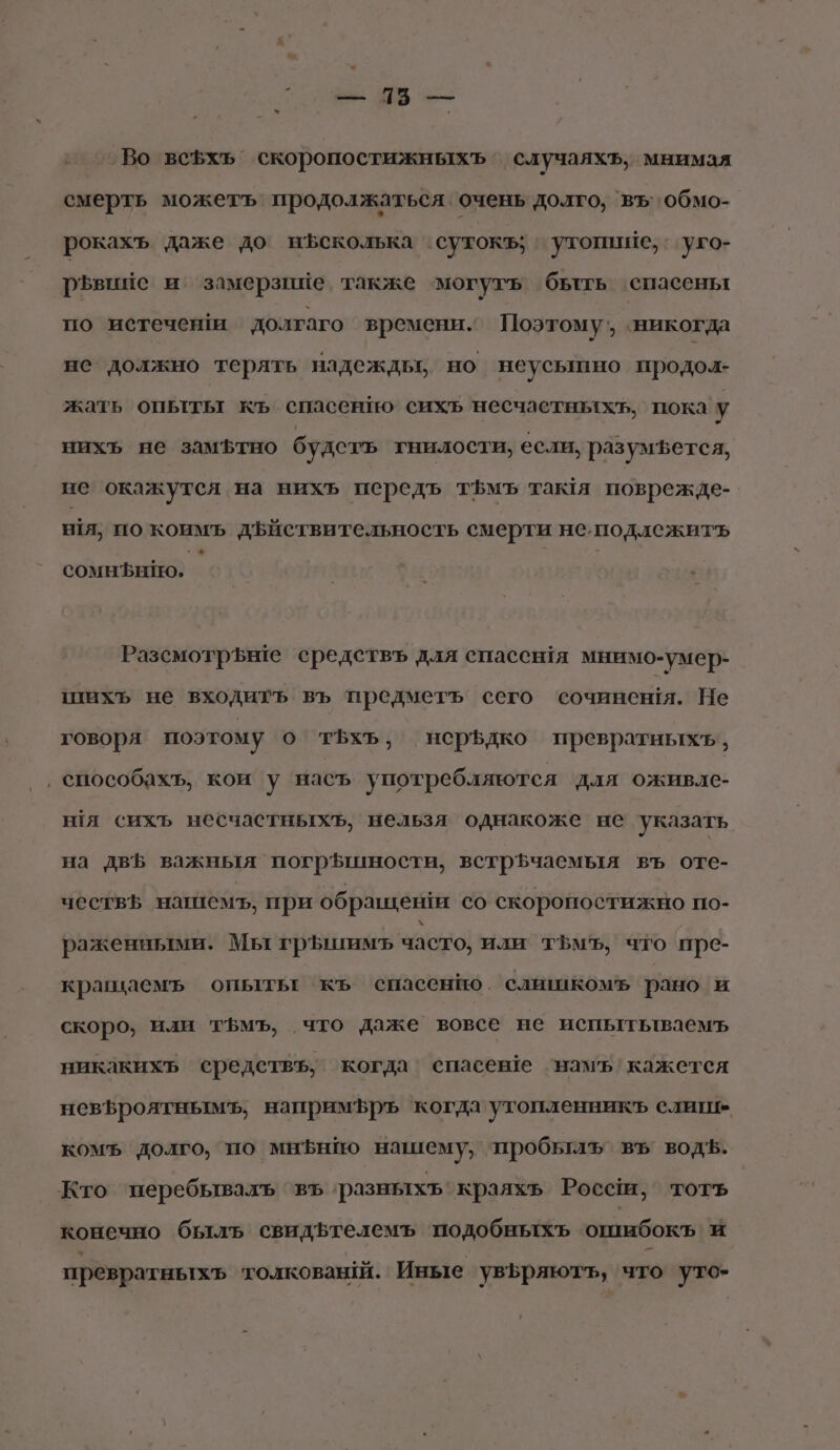 : а ШВ = Во всфхь скоропостижныхъ случаяхъ, мнимая смерть можетъ продолжаться очень долго, въ обмо- рокахъ даже до нЪсколька сутокъ; утопише, . уго- р$»Ьвиие и замерзине. также могуть бьтть спасены по истеченти долгаго времени. Поэтому’, ‘никогда не должно терять надеждью но неусышно продол- жать опыты къ спасенпо’ сихъ несчастныхт, пока у нихъ не замфтно будетъ гнилости, если, разумъется, не окажутся на нихъ передъ т5мъ тамя поврежде- я, по коимъ дфйствительность смерти не.подлежить сомнЪнию, Разсмотрьнте средствъ для спасенйя мнимо-умер- шихъ не входитъ въ предметъ сего сочинения. Не говоря поэтому о тБхъ, неръдко превратныхъь, ‚ способахъ, кои у насъ употребляются для оживле- ния сихъ несчастныхъ, нельзя однакоже не указать на двБ важныя погр5шности, встрЪчаемыя въ оте- чествь натиемъ, при обращения со скоропостижно по- раженными. Мы грЪшимъ часто, или тЪмъ, что пре- крашаемъ опытьт къ спасенно. слишкомъ рано и скоро, или тЪмъ, что даже вовсе не испытьтваемъ никакихъ средетвъ, когда спасеве ‘намъ’ кажется невфроятнымъ, напримръ когда утопленникъ елиш- комъ долго, по мнфнио нашему, пробылъ въ водъ. Кто перебывалъ ‘въ ‘разныхъ‘краяхь Россш, тотъ конечно быль свидЪтелемъ ‘подобныхъ ошибокъ' и превратныхъ толкований. Иные увьряютъ, что уто-