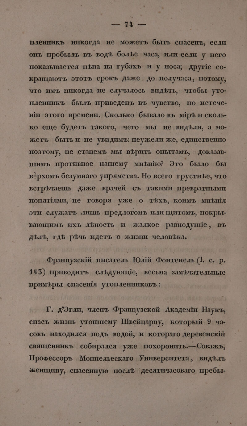 И пленникъ никогда не можетъ быть спасенъ, если онъ пробылъ въ водф болЪе часа, или если у него показьтваестся иъна на губахъ и у носа; друме со- кращаютъ этотъ срокъ даже до получаса, потому, что имъ никогда ие случалось видЪть, чтобы уто- пленникъ былъ приведенъ въ чувство, по истече- ня этого времени. Сколько бывало въ м1ръ и сколь- ко еще будетъ такого, чего мы не видбли, а мо- жеть бытьи не увидимъ: неужели же, единственно поэтому, не станемъ мы вфрить опытамъ, доказав- ппимъ противное нашему мнЪнНо? Это было бы вбрхомъ безумнаго упрямства. Но всего грустнъе, что встр$чаешь даже врачей съ такими превратными понят1ями, не говоря уже о т5хъ, коимъ миня эти служатъь лишь предлогомъ или цитомъ, нокрье вающимъ ихъ лЬность и жалкое равнодупие, въ ДЪлЪ, гдЪ Ьчь идетъ о жизни человЪка. Франпузск1й писатель Юли Фонтенель (1. с. р. 145) приводить слЪдуюпые, весьма замЪчательные примЪры спасешя утопленниковъ: Г. д?Эгли, членъ Франпузской Академи Наукъ, спасъ жизнь утошиему Швейцарцу, который’ 9 ча- совъ находился подъ водой, и котораго деревенский священникъ собирался уже похоронить.— Соважь, Прохессоръ Монпельескаго Университета, видЪфлъ женщину, спасенную послЪ ‘десятичасоваго пребы-