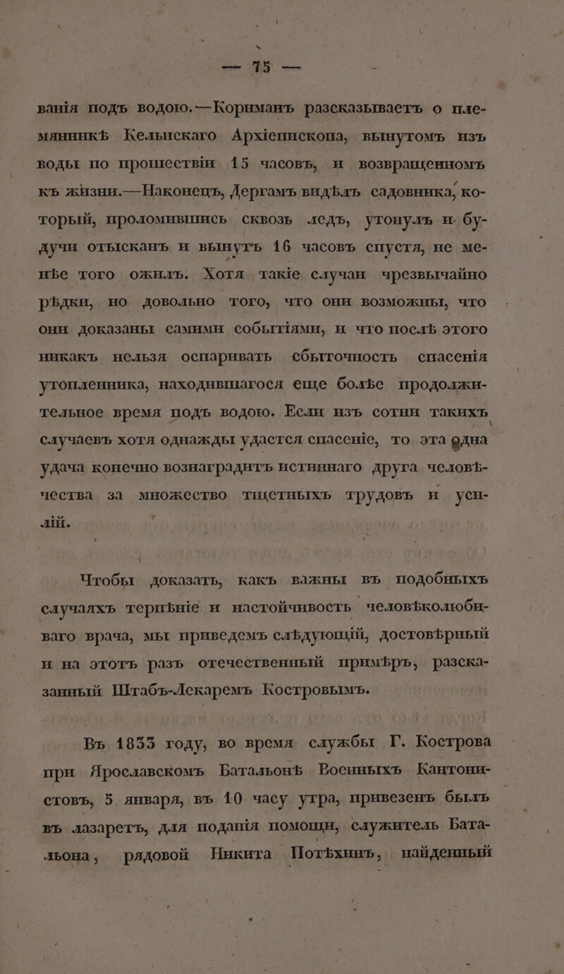 х = = : ваншя подъ водою. —Корнманъ разсказываетъ о пле- мянникЪ Кельчскаго Архепископа, вынутомъ изъ водьт по прошествя 15 часовь, и возвращенномъ къ жизни.—Наконецъ, Дергамъ видЪфлъ садовника, ко- торый, проломившись СКВОЗЬ ледъ, утонулъ и: бу- дучи отысканъ и вынуть 16 часовъ спустя, не ме- нъе того ожилъ. Хотя таке случаи чрезвычайно р$Ъдки, но довольно того, что они возможны, что они доказаньт самими собьылями, и что послЪ этого никакъ нельзя оспаривать сбыточность спасешя утопленника, находившагося еще боле продолжи- тельное время подъ водою. Если изъ сотни такихт, случаевъ хотя однажды удастся спассше, то эта одна удача конечно вознаградитъ истиннаго друга человЪ- чества за множество тикетныхь трудовь и уси- аш. у Чтобы доказать, какъ важны въ подобныхъ случаяхь териьше и настойчивость человъколтюби- ваго врача, мьт приведемъ сльдуюпий, достовьрный и на этоть разь отечественный примЪръ, разска- занный Штабъ-Лекаремъ Костровымъ. Въ 1855 году, во время службы Г. Кострова при Ярославскомъ Батальон Роенныхь Кантони- стовъ, 5 января, въ 10 часу утра, привезенъ бьлъ ВЪ лазарет, для подашя помощи, служитель Бата- льона, рядовой Никита Пот5хинъ, найденный