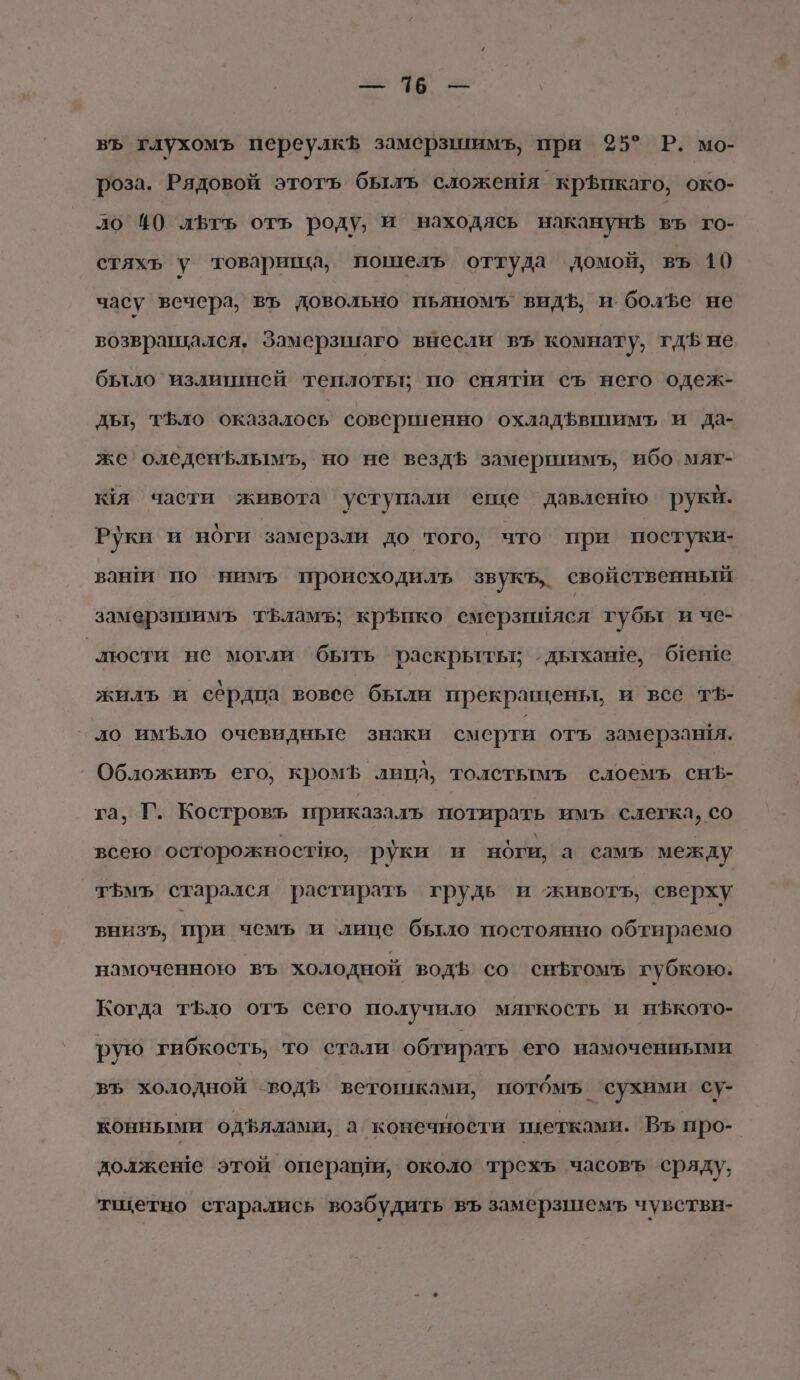 355: 146 зы въ глухомъ переулкЪ замерзшимъ, при 35° Р. мо- роза. Рядовой этотъ былъ сложешя кр$икаго, око- ло 40 лЬть отъ роду, и находясь наканунЪ въ го- стяхь у товарипча, пошелъ оттуда домой, въ 10 часу вечера, въ довольно пьяномъ’ видЪ, и болфе не возвращался. Замерзииаго внесли въ комнату, гдЪ не бътло`излитинсй теплоть: по снят съ него одеж- дьт, тъло оказалось совсршенно охладфвшимъ и да- же оледеньлымь, но не вездь замершимъ, ибо мяг- кя части живота уступали еще давленно рукй. Руки и ноги замерзли до того, что при постуки- ваши по нимъ происходилъ звукъ,. свойственный замерзшимъ тЪламъ; крЪико смерзийясл губы и че- люсти не могли быть раскрьгтьтг одьтхаве, бтеше жилъ и сёрдпа вовсе были прекравкеньт, и все т5- ло имфло очевидные знаки смерти отъ замерзавйя. Обложивъ его, кромЪ липа, толстымъ слоемъ снЪ- га, Г. Костровъ приказалъ потирать имъ слегка, со всею осторожностно, руки и ноги, а самъ между тъмъ старался растирать грудь и животъ, сверху вниЗЪ, при чемъ и лице было постоянно обтираемо намоченною въ холодной водв со сньгомъ губкою. Когда тфло отъ сего получило мягкость и н$кото- рую гибкость, то стали обтирать его намоченными въ холодной водЪ ветошками, потбмъ ‘сухими су- конными одфялами, а конечности пцетками. Въ про- должеше этой операши, около трехъ часовъ сряду, тщетно старались возбудить въ замерзшемъ чувстви-