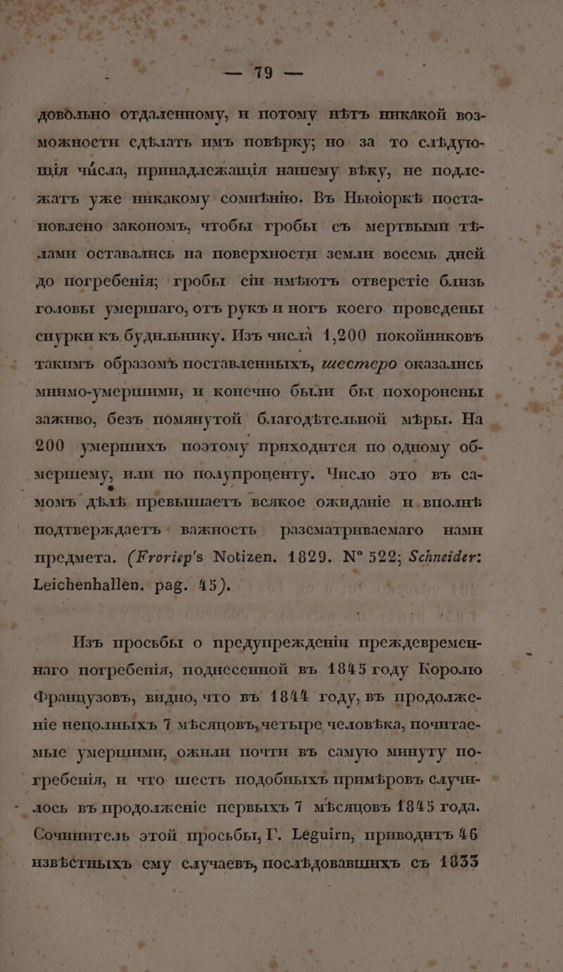 * ь м у © довольно отдаленному, и потому нгъ никакой воз- можности сдБлать имъ пов5рку; но за то ‘саЪдую- шия числа, принадлежаныя нашему въку, не подАс- жать уже никакому сомнЪнийо. Въ НьююркЪ поста- новлено закономъ, чтобы гробы съ мертвыми тф- лами оставались на поверхности земли воссмь дней до погребеня; ‘гробы сш имфють отверсте близь головыт умершаго; отъ рукъ и ногъ коего. проведены снурки къ будильнику. Изъ числа 1,200. покойниковъ такимъ образомъ поставленныхт, шестеро оказались мнимо-умершими, и консчно были бы похоронены заживо, безъ помянутой` благодьтельной м®ры. На _ 200 умершихъ поэтому приходится по одному об- мершему, или по полупроценту. Число это въ са- Мом” дъль превьишиаеть всякое ожидаше и.вполн® подтверждаетъ * важность разсматриваемаго нами предмета. (Етотер’з Мойтеп. 1829. № 592; Зсйпейщет: Ге1свепраПеп. раз. 45). _ м Изъ просьбы о предупреждены преждевремен- наго погребешя, поднесенной въ 18&amp;5 году Королю Французовъ, видно, что въ 1844 году, въ продолже- нте нёполныхъ 7 мъсяцовъ, четьтгре человЪка, почитас- мые умершими, ожили почти въ самую минуту по- гребеня, и что шесть подобныхъ примфровъ случи- лось въ продолжене первыхь 7 мьсяцовъ 1845 года. Сочинитель этой просьбы, Г. Тебшигт, приводить 46 извЪстныхь ему случаевъ, послвдовавшихь съ 1855